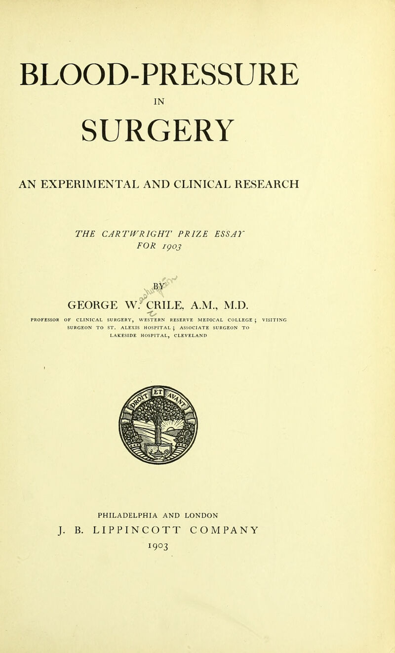 BLOOD-PRESSURE IN SURGERY AN EXPERIMENTAL AND CLINICAL RESEARCH THE CART WRIGHT PRIZE ESSAY FOR igoj GEORGE W.^CRILE. A.M., M.D. PROFESSOR OF CLINICAL SURGERY, WESTERN RESERVE MEDICAL COLLEGE ; SURGEON TO ST. ALEXIS HOSPITAL ; ASSOCIATE SURGEON TO LAKESIDE HOSPITAL, CLEVELAND J. B. PHILADELPHIA AND LONDON LIPPINCOTT COMPANY 1903