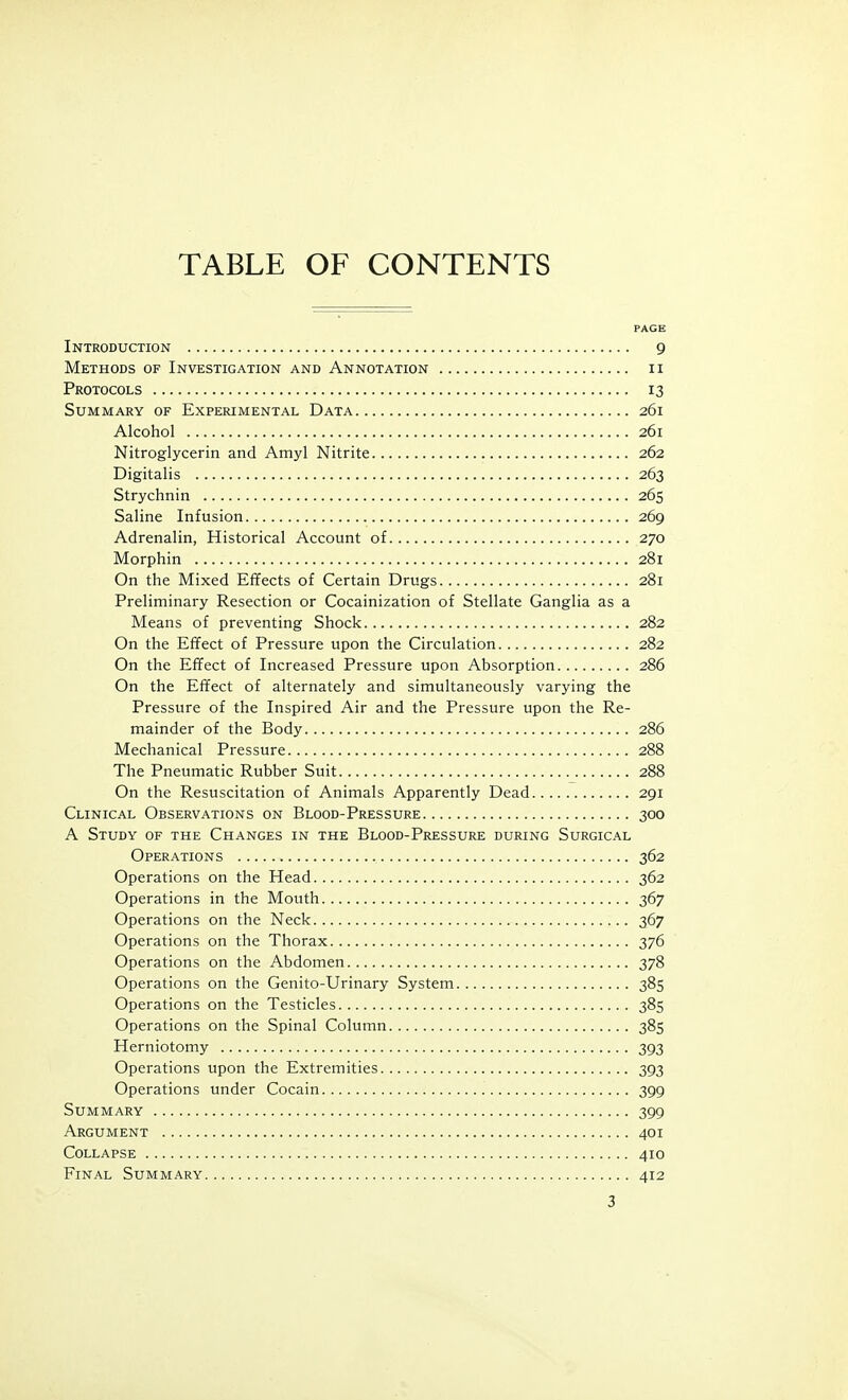 TABLE OF CONTENTS PAGE Introduction 9 Methods of Investigation and Annotation ii Protocols 13 Summary of Experimental Data 261 Alcohol 261 Nitroglycerin and Amyl Nitrite 262 Digitalis 263 Strychnin 265 Saline Infusion 269 Adrenalin, Historical Account of 270 Morphin 281 On the Mixed Effects of Certain Drugs 281 Preliminary Resection or Cocainization of Stellate Ganglia as a Means of preventing Shock 282 On the Effect of Pressure upon the Circulation 282 On the Effect of Increased Pressure upon Absorption 286 On the Effect of alternately and simultaneously varying the Pressure of the Inspired Air and the Pressure upon the Re- mainder of the Body 286 Mechanical Pressure 288 The Pneumatic Rubber Suit 288 On the Resuscitation of Animals Apparently Dead 291 Clinical Observations on Blood-Pressure 300 A Study of the Changes in the Blood-Pressure during Surgical Operations 362 Operations on the Head 362 Operations in the Mouth 367 Operations on the Neck 367 Operations on the Thorax 376 Operations on the Abdomen 378 Operations on the Genito-Urinary System 385 Operations on the Testicles 385 Operations on the Spinal Column 385 Herniotomy 393 Operations upon the Extremities 393 Operations under Cocain 399 Summary 399 Argument 401 Collapse 410 Final Summary 412