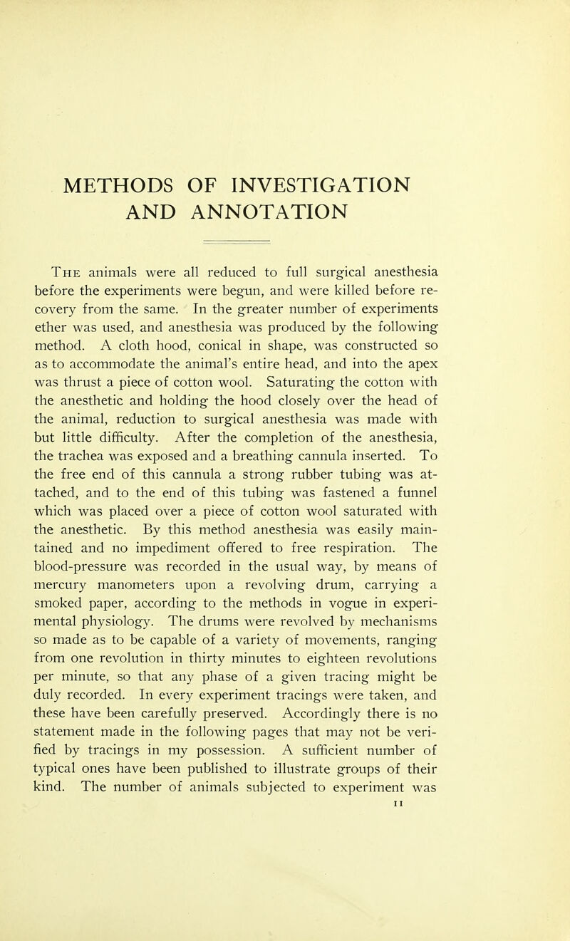 METHODS OF INVESTIGATION AND ANNOTATION The animals were all reduced to full surgical anesthesia before the experiments were begun, and were killed before re- covery from the same. In the greater number of experiments ether was used, and anesthesia was produced by the following method. A cloth hood, conical in shape, was constructed so as to accommodate the animal's entire head, and into the apex was thrust a piece of cotton wool. Saturating the cotton with the anesthetic and holding the hood closely over the head of the animal, reduction to surgical anesthesia was made with but little difficulty. After the completion of the anesthesia, the trachea was exposed and a breathing cannula inserted. To the free end of this cannula a strong rubber tubing was at- tached, and to the end of this tubing was fastened a funnel which was placed over a piece of cotton wool saturated with the anesthetic. By this method anesthesia was easily main- tained and no impediment offered to free respiration. The blood-pressure was recorded in the usual way, by means of mercury manometers upon a revolving drum, carrying a smoked paper, according to the methods in vogue in experi- mental physiology. The drums were revolved by mechanisms so made as to be capable of a variety of movements, ranging from one revolution in thirty minutes to eighteen revolutions per minute, so that any phase of a given tracing might be duly recorded. In every experiment tracings were taken, and these have been carefully preserved. Accordingly there is no statement made in the following pages that may not be veri- fied by tracings in my possession. A sufficient number of typical ones have been published to illustrate groups of their kind. The number of animals subjected to experiment was