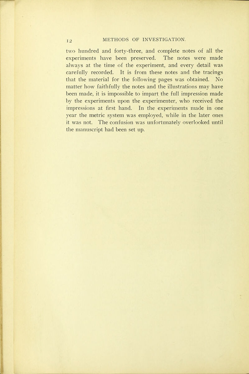 two hundred and fort3^-three, and complete notes of all the experiments have been preserved. The notes were made ahvays at the time of the experiment, and every detail was carefully recorded. It is from these notes and the tracings that the material for the following pages was obtained. No matter how faithfully the notes and the illustrations may have been made, it is impossible to impart the full impression made by the experiments upon the experimenter, who received the impressions at first hand. In the experiments made in one year the metric system was employed, while in the later ones it was not. The confusion was unfortunately overlooked until the manuscript had been set up.