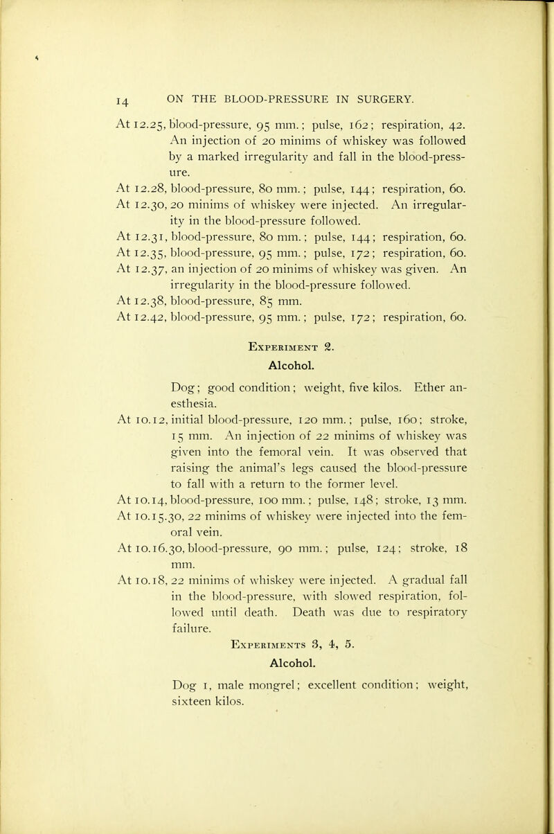 At 12.25, blood-pressure, 95 nim.; pulse, 162; respiration, 42. An injection of 20 minims of whiskey was followed by a marked irregularity and fall in the blood-press- ure. At 12.28, blood-pressure, 80 mm.; pulse, 144; respiration, 60. At 12.30,20 minims of whiskey were injected. An irregular- ity in the blood-pressure followed. At 12.31, blood-pressure, 80 mm.; pulse, 144; respiration, 60. At 12.35, blood-pressure, 95 mm.; pulse, 172; respiration, 60. At 12.37, ^^i injection of 20 minims of whiskey was given. An irregularity in the blood-pressure followed. At 12.38, blood-pressure, 85 mm. At 12.42, blood-pressure, 95 mm.; pulse, 172; respiration, 60. Experiment 2. Alcohol. Dog; good condition; weight, five kilos. Ether an- esthesia. At 10.12, initial blood-pressure, 120 mm.; pulse, 160; stroke, 15 mm. An injection of 22 minims of whiskey was given into the femoral vein. It was observed that raising the animal's legs caused the blood-pressure to fall with a return to the former level. At 10.14, blood-pressure, 100 mm.; pulse, 148; stroke, 13 mm. At 10.15.30, 22 minims of whiskey were injected into the fem- oral vein. At 10.16.30,blood-pressure, 90 mm.; pulse, 124; stroke, 18 mm. At 10.18, 22 minims of whiskey were injected. A gradual fall in the blood-pressure, Avith slowed respiration, fol- lowed until death. Death was due to respiratory failure. Experiments 3, 4, 5. Alcohol. Dog I, male mongrel; excellent condition; weight, sixteen kilos.