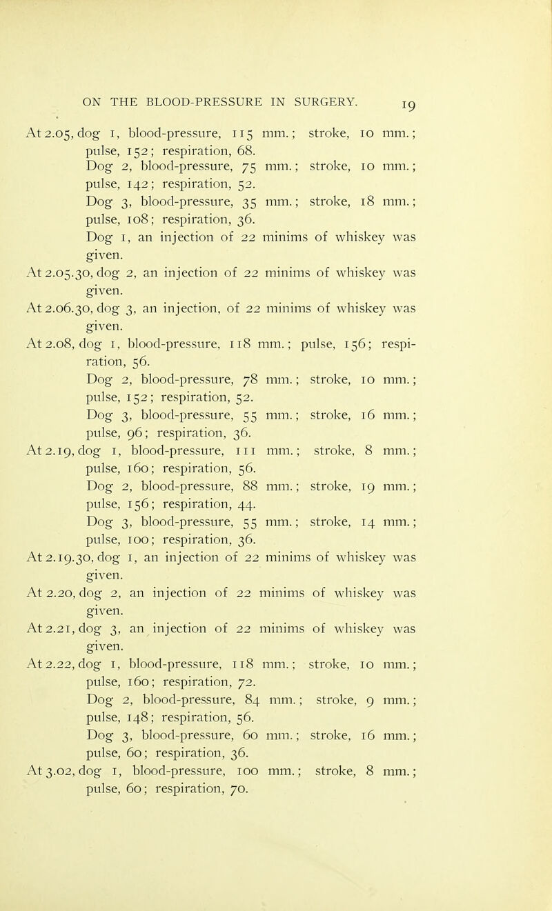 At 2.05, dog I, blood-pressure, 115 mm.; stroke, 10 mm.; pulse, 152; respiration, 68. Dog 2, blood-pressure, 75 mm.; stroke, 10 mm.; pulse, 142; respiration, 52. Dog 3, blood-pressure, 35 mm.; stroke, 18 mm.; pulse, 108; respiration, 36. Dog I, an injection of 22 minims of whiskey was given. At 2.05.30, dog 2, an injection of 22 minims of whiskey was given. At 2.06.30, dog 3, an injection, of 22 minims of whiskey was given. At 2.08, dog I, blood-pressure, 118 mm.; pulse, 156; respi- ration, 56. Dog 2, blood-pressure, 78 mm.; stroke, 10 mm.; pulse, 152; respiration, 52. Dog 3, blood-pressure, 55 mm.; stroke, 16 mm.; pulse, 96; respiration, 36. At 2.19, dog I, blood-pressure, iii mm.; stroke, 8 mm.; pulse, 160; respiration, 56. Dog 2, blood-pressure, 88 mm.; stroke, 19 mm.; pulse, 156; respiration, 44. Dog 3, blood-pressure, 55 mm.; stroke, 14 mm.; pulse, 100; respiration, 36. At 2.19.30, clog I, an injection of 22 minims of whiskey was given. At 2.20, dog 2, an injection of 22 minims of whiskey was given. At 2.21, dog 3, an injection of 22 minims of whiskey was given. At 2.22, dog I, blood-pressure, 118 mm.; stroke, 10 mm.; pulse, 160; respiration, 72. Dog 2, blood-pressure, 84 mm.; stroke, 9 mm.; pulse, 148; respiration, 56. Dog 3, blood-pressure, 60 mm.; stroke, 16 mm.; pulse, 60; respiration, 36. At 3.02, dog I, blood-pressure, 100 mm.; stroke, 8 mm.;