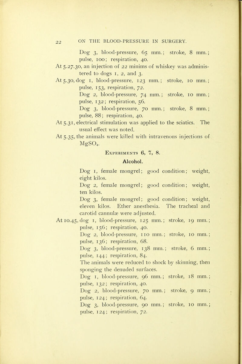 Dog 3, blood-pressure, 65 mm.; stroke, 8 mm.; pulse, 100; respiration, 40. At 5.27.30, an injection of 22 minims of whiskey was adminis- tered to dogs 1,2, and 3. At 5.30, dog I, blood-pressure, 123 mm.; stroke, 10 mm.; pvtlse, 153, respiration, 72. Dog 2, blood-pressure, 74 mm.; stroke, 10 mm.; pulse, 132; respiration, 56. Dog 3, blood-pressure, 70 mm.; stroke, 8 mm.; pulse, 88; respiration, 40. At 5.31, electrical stimulation was applied to the sciatics. The usual effect was noted. At 5.35, the animals were killed with intravenous injections of MgS04. Experiments 6, 7, 8. Alcohol. Dog I, female mongrel; good condition; weight, eight kilos. Dog 2, female mongrel; good condition; weight, ten kilos. Dog 3, female mongrel; good condition; weight, eleven kilos. Ether anesthesia. The tracheal and carotid cannulse were adjusted. At 10.45, dog i> blood-pressure, 125 mm.; stroke, 19 mm.; pulse, 156; respiration, 40. Dog 2, blood-pressure, 110 mm.; stroke, 10 mm.; pulse, 136; respiration, 68. Dog 3, blood-pressure, 138 mm.; stroke, 6 mm.; pulse, 144; respiration, 84. The animals were reduced to shock by skinning, then sponging the denuded surfaces. Dog I, blood-pressure, 96 mm.; stroke, 18 mm.; pulse, 132; respiration, 40. Dog 2, blood-pressure, 70 mm.; stroke, 9 mm.; pulse, 124; respiration, 64. Dog 3, blood-pressure, 90 mm.; stroke, 10 mm.;