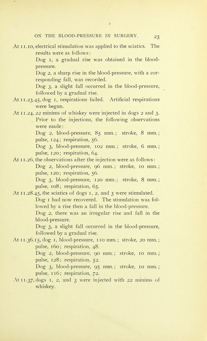 At 11.10, electrical stimulation was applied to the sciatics. The results were as follows : Dog I, a gradual rise was obtained in the blood- pressure. Dog 2, a sharp rise in the blood-pressure, with a cor- responding fall, was recorded. Dog 3, a slight fall occurred in the blood-pressure, followed by a gradual rise. At 11.23.45, dog I, respirations failed. Artificial respirations were begun. At 11.24, 22 minims of whiskey were injected in dogs 2 and 3. Prior to the injections, the following observations were made: Dog 2, blood-pressure, 85 mm.; stroke, 8 mm.; pulse, 124; respiration, 56. Dog 3, blood-pressure, 102 mm.; stroke, 6 mm.; pulse, 120; respiration, 64. At 11.26, the observations after the injection were as follows : Dog 2, blood-pressure, 96 mm.; stroke, 10 mm.; pulse, 120; respiration, 56. Dog 3, blood-pressure, 120 mm.; stroke, 8 mm.; pulse, 108; respiration, 65. At 11.28.45, the sciatics of dogs i, 2, and 3 were stimulated. Dog I had now recovered. The stimulation was fol- lowed by a rise then a fall in the blood-pressure. Dog 2, there was an irregular rise and fall in the blood-pressure. Dog 3, a slight fall occurred in the blood-pressure, followed by a gradual rise. At 11.36.15, dog I, blood-pressure, no mm.; stroke, 20 mm.; pulse, 160; respiration, 48. Dog 2, blood-pressure, 90 mm.; stroke, 10 mm.; pulse, 128; respiration, 52. Dog 3, blood-pressure, 95 mm.; stroke, 10 mm.; pulse, 116; respiration, 72. At 11.37, dogs I, 2, and 3 were injected with 22 minims of whiskey.