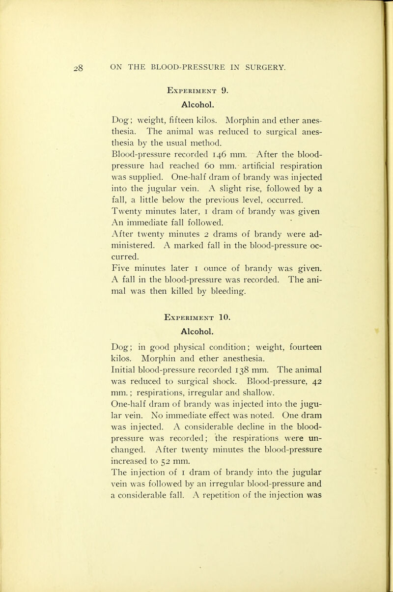 Experiment 9. Alcohol. Dog; weight, fifteen kilos. Morphin and ether anes- thesia. The animal was reduced to surgical anes- thesia by the usual method. Blood-pressure recorded 146 mm. After the blood- pressure had reached 60 mm. artificial respiration was supplied. One-half dram of brandy was injected into the jugular vein. A slight rise, followed by a fall, a little below the previous level, occurred. Twenty minutes later, i dram of brandy was given An immediate fall followed. After twenty minutes 2 drams of brandy were ad- ministered. A marked fall in the blood-pressure oc- curred. Five minutes later i ounce of brandy was given. A fall in the blood-pressure was recorded. The ani- mal was then killed by bleeding. Experiment 10. Alcohol. Dog; in good physical condition; weight, fourteen kilos. Morphin and ether anesthesia. Initial blood-pressure recorded 138 mm. The animal was reduced to surgical shock. Blood-pressure, 42 mm.; respirations, irregular and shallow. One-half dram of brandy was injected into the jugu- lar vein. No immediate effect was noted. One dram was injected. A considerable decline in the blood- pressure was recorded; the respirations were un- changed. After twenty minutes the blood-pressure increased to 52 mm. The injection of i dram of brandy into the jugular vein was followed by an irregular blood-pressure and a considerable fall. A repetition of the injection was