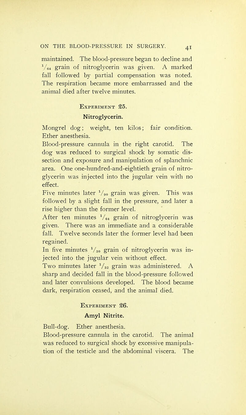 maintained. The blood-pressure began to decline and V64 grain of nitroglycerin was given. A marked fall followed by partial compensation was noted. The respiration became more embarrassed and the animal died after twelve minutes. Experiment 25. Nitroglycerin. Mongrel dog; weight, ten kilos; fair condition. Ether anesthesia. Blood-pressure cannula in the right carotid. The dog was reduced to surgical shock by somatic dis- section and exposure and manipulation of splanchnic area. One one-hundred-and-eightieth grain of nitro- glycerin was injected into the jugular vein with no efifect. Five minutes later ^Ao grain was given. This was followed by a slight fall in the pressure, and later a rise higher than the former level. After ten minutes grain of nitroglycerin was given. There was an immediate and a considerable fall. Twelve seconds later the former level had been regained. In five minutes grain of nitroglycerin was in- jected into the jugular vein without effect. Two minutes later grain was administered. A sharp and decided fall in the blood-pressure followed and later convulsions developed. The blood became dark, respiration ceased, and the animal died. Experiment 26. Amyl Nitrite. Bull-dog. Ether anesthesia. Blood-pressure cannula in the carotid. The animal was reduced to surgical shock by excessive manipula- tion of the testicle and the abdominal viscera. The