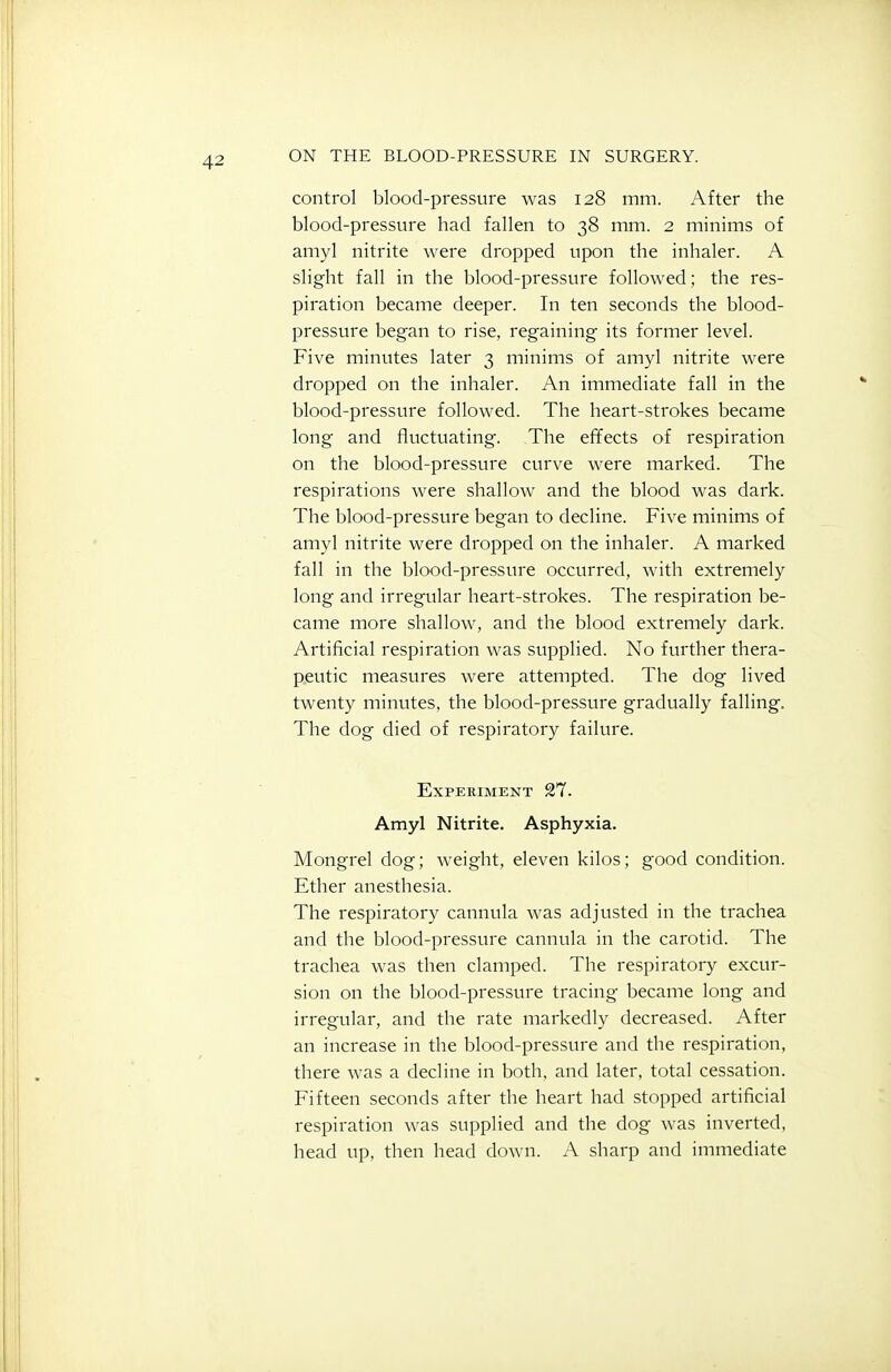 control blood-pressure was 128 mm. After the blood-pressure had fallen to 38 mm. 2 minims of amyl nitrite were dropped upon the inhaler. A slight fall in the blood-pressure followed; the res- piration became deeper. In ten seconds the blood- pressure began to rise, regaining its former level. Five minutes later 3 minims of amyl nitrite were dropped on the inhaler. An immediate fall in the blood-pressure followed. The heart-strokes became long and fluctuating. The effects of respiration on the blood-pressure curve were marked. The respirations were shallow and the blood was dark. The blood-pressure began to decline. Five minims of amyl nitrite were dropped on the inhaler. A marked fall in the blood-pressure occurred, with extremely long and irregular heart-strokes. The respiration be- came more shallow, and the blood extremely dark. Artificial respiration was supplied. No further thera- peutic measures were attempted. The dog lived twenty minutes, the blood-pressure gradually falling. The dog died of respiratory failure. Experiment 21. Amyl Nitrite. Asphyxia. Mongrel dog; weight, eleven kilos; good condition. Ether anesthesia. The respiratory cannula was adjusted in the trachea and the blood-pressure cannula in the carotid. The trachea was then clamped. The respiratory excur- sion on the blood-pressure tracing became long and irregular, and the rate markedly decreased. After an increase in the blood-pressure and the respiration, there was a decline in both, and later, total cessation. Fifteen seconds after the heart had stopped artificial respiration was supplied and the dog was inverted, head up, then head down. A sharp and immediate