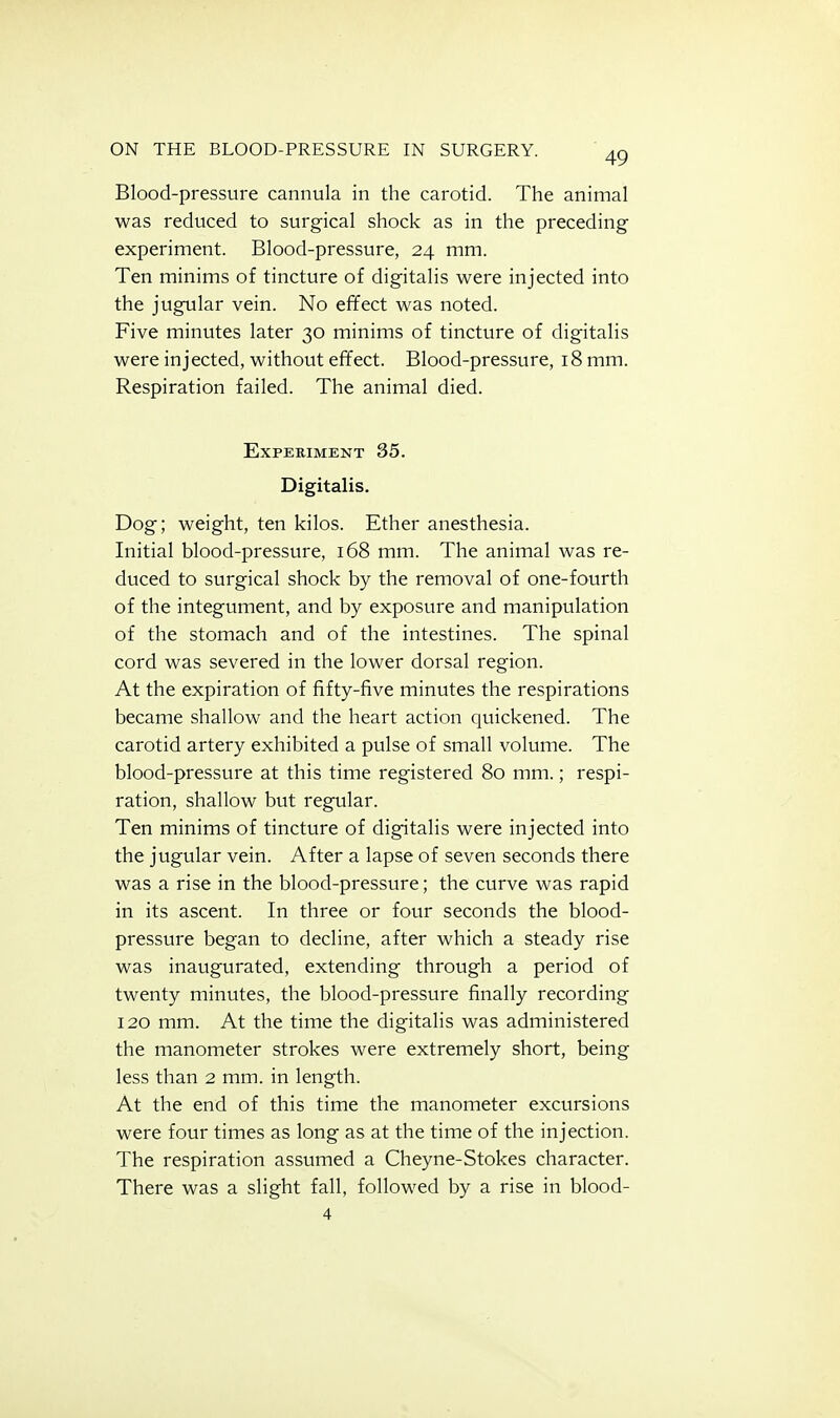 Blood-pressure cannula in the carotid. The animal was reduced to surgical shock as in the preceding experiment. Blood-pressure, 24 mm. Ten minims of tincture of digitalis were injected into the jugular vein. No effect was noted. Five minutes later 30 minims of tincture of digitalis were injected, without effect. Blood-pressure, 18 mm. Respiration failed. The animal died. Experiment 35. Digitalis. Dog; weight, ten kilos. Ether anesthesia. Initial blood-pressure, 168 mm. The animal was re- duced to surgical shock by the removal of one-fourth of the integument, and by exposure and manipulation of the stomach and of the intestines. The spinal cord was severed in the lower dorsal region. At the expiration of fifty-five minutes the respirations became shallow and the heart action quickened. The carotid artery exhibited a pulse of small volume. The blood-pressure at this time registered 80 mm.; respi- ration, shallow but regular. Ten minims of tincture of digitalis were injected into the jugular vein. After a lapse of seven seconds there was a rise in the blood-pressure; the curve was rapid in its ascent. In three or four seconds the blood- pressure began to decline, after which a steady rise was inaugurated, extending through a period of twenty minutes, the blood-pressure finally recording 120 mm. At the time the digitalis was administered the manometer strokes were extremely short, being less than 2 mm. in length. At the end of this time the manometer excursions were four times as long as at the time of the injection. The respiration assumed a Cheyne-Stokes character. There was a slight fall, followed by a rise in blood-