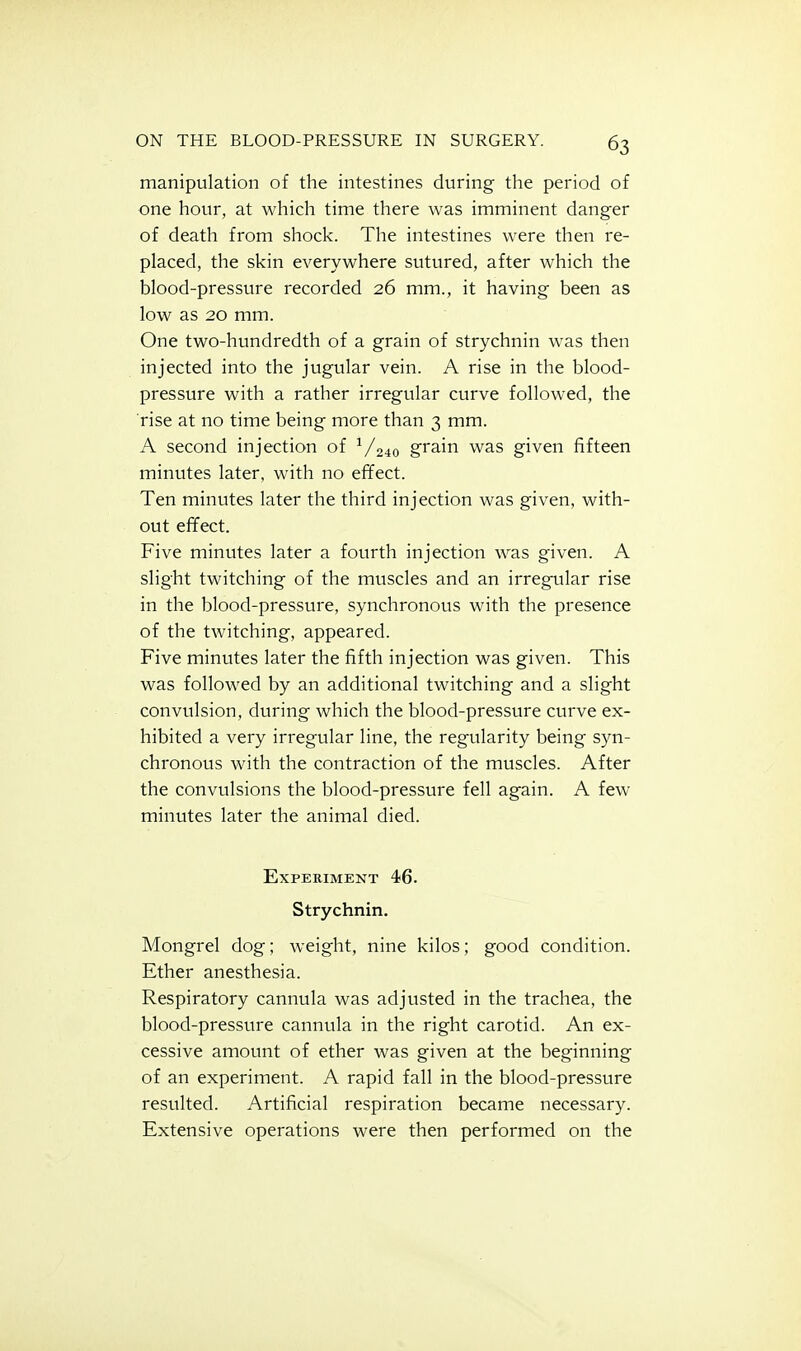 manipulation of the intestines during the period of one hour, at which time there was imminent danger of death from shock. The intestines were then re- placed, the skin everywhere sutured, after which the blood-pressure recorded 26 mm., it having been as low as 20 mm. One two-hundredth of a grain of strychnin was then injected into the jugular vein. A rise in the blood- pressure with a rather irregular curve followed, the rise at no time being more than 3 mm. A second injection of ■'/240 grain was given fifteen minutes later, with no effect. Ten minutes later the third injection was given, with- out efifect. Five minutes later a fourth injection was given. A slight twitching of the muscles and an irregular rise in the blood-pressure, synchronous with the presence of the twitching, appeared. Five minutes later the fifth injection was given. This was followed by an additional twitching and a slight convvilsion, during which the blood-pressure curve ex- hibited a very irregular line, the regularity being syn- chronous with the contraction of the muscles. After the convulsions the blood-pressv;re fell again. A few- minutes later the animal died. Experiment 46. Strychnin. Mongrel dog; weight, nine kilos; good condition. Ether anesthesia. Respiratory cannula was adjusted in the trachea, the blood-pressure cannula in the right carotid. An ex- cessive amount of ether was given at the beginning of an experiment. A rapid fall in the blood-pressure resulted. Artificial respiration became necessary. Extensive operations were then performed on the