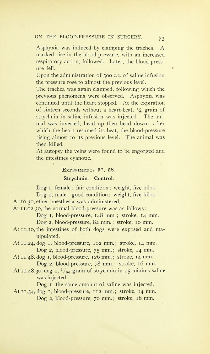 Asphyxia was induced by damping the trachea. A marked rise in the blood-pressure, with an increased respiratory action, followed. Later, the blood-press- ure fell. Upon the administration of 500 c.c. of saline infusion the pressure rose to almost the previous level. The trachea was again clamped, following which the previous phenomena were observed. Asphyxia was continued until the heart stopped. At the expiration of sixteen seconds without a heart-beat, grain of strychnin in saline infusion was injected. The ani- mal was inverted, head up then head down; after which the heart resumed its beat, the blood-pressure rising almost to its previous level. The animal was then killed. At autopsy the veins were found to be engorged and the intestines cyanotic. Experiments 57, 58. Strychnin. Control. Dog I, female; fair condition; weight, five kilos. Dog 2, male; good condition; weight, five kilos. At 10.30, ether anesthesia was administered. At 11.02.30, the normal blood-pressure was as follows : Dog I, blood-pressure, 148 mm.; stroke, 14 mm. Dog 2, blood-pressure, 82 mm.; stroke, 10 mm. At 11.10, the intestines of both dogs were exposed and ma- nipulated. At 11.24, dog I, blood-pressure, 102 mm.; stroke, 14 mm. Dog 2, blood-pressure, 75 mm.; stroke, 14 mm. At 11.48, dog I, blood-pressure, 126 mm.; stroke, 14 mm. Dog 2, blood-pressure, 78 mm.; stroke, 16 mm. At 11.48.30, dog 2, ^/go grain of strychnin in 25 minims saline was injected. Dog I, the same amount of saline was injected. At 11.54, dog I, blood-pressure, 112 mm.; stroke, 14 mm. Dog 2, blood-pressure, 70 mm.; stroke, 18 mm.