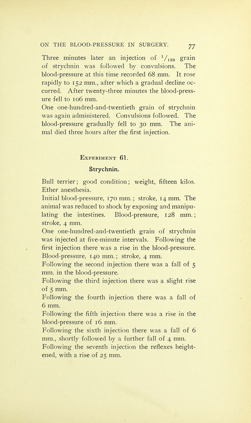 Three minutes later an injection of Vi2o grain of strychnin was followed by convulsions. The blood-pressure at this time recorded 68 mm. It rose rapidly to 152 mm., after which a gradual decline oc- curred. After twenty-three minutes the blood-press- ure fell to 106 mm. One one-hundred-and-twentieth grain of strychnin was again administered. Convulsions followed. The blood-pressure gradually fell to 30 mm. The ani- mal died three hours after the first injection. Experiment 61. Strychnin. Bull terrier; good condition; weight, fifteen kilos. Ether anesthesia. Initial blood-pressure, 170 mm.; stroke, 14 mm. The animal was reduced to shock by exposing and manipu- lating the intestines. Blood-pressure, 128 mm.; stroke, 4 mm. One one-hundred-and-twentieth grain of strychnin was injected at five-minute intervals. Following the first injection there was a rise in the blood-pressure. Blood-pressure, 140 mm.; stroke, 4 mm. Following the second injection there was a fall of 5 mm. in the blood-pressure. Following the third injection there was a slight rise of 5 mm. Following the fourth injection there was a fall of 6 mm. Following the fifth injection there was a rise in the blood-pressure of 16 mm. Following the sixth injection there was a fall of 6 mm., shortly followed by a further fall of 4 mm. Following the seventh injection the reflexes height- ened, with a rise of 25 mm.