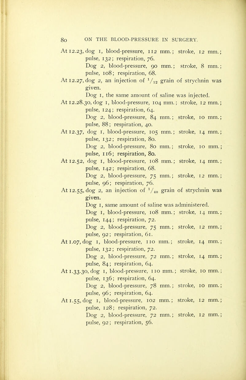 At 12.23, dog i> blood-pressure, 112 mm.; stroke, 12 mm.; pulse, 132; respiration, 76. Dog 2, blood-pressure, 90 mm.; stroke, 8 mm.; pulse, 108; respiration, 68. At 12.27, dog 2, an injection of V12 grain of strychnin was given. Dog I, the same amount of saline was injected. At 12.28.30, dog I, blood-pressure, 104 mm.; stroke, 12 mm. pulse, 124; respiration, 64. Dog 2, blood-pressure, 84 mm.; stroke, 10 mm. pulse, 88; respiration, 40. At 12.37, ^^S I' blood-pressure, 105 mm.; stroke, 14 mm. pulse, 132; respiration, 80. Dog 2, blood-pressure, 80 mm.; stroke, 10 mm. pulse, 116; respiration, 80. At 12.52, dog I, blood-pressure, 108 mm.; stroke, 14 mm. pulse, 142; respiration, 68. Dog 2, blood-pressure, 75 mm.; stroke, 12 mm. pulse, 96; respiration, 76. At 12.55, dog 2, an injection of V40 grain of strychnin was given. Dog I, same amount of saline was administered. Dog I, blood-pressure, 108 mm.; stroke, 14 mm. pulse, 144; respiration, 72. Dog 2, blood-pressure, 75 mm.; stroke, 12 mm. pulse, 92; respiration, 61. At 1.07, dog I, blood-pressure, no mm.; stroke, 14 mm. pulse, 132; respiration, 72. Dog 2, blood-pressure, 72 mm.; stroke, 14 mm. pulse, 84; respiration, 64. At 1.33.30, dog I, blood-pressure, no mm.; stroke, 10 mm. pulse, 136; respiration, 64. Dog 2, blood-pressure, 78 mm.; stroke, 10 mm. pulse, 96; respiration, 64. At 1.55, dog I, blood-pressure, 102 mm.; stroke, 12 mm. pulse, 128; respiration, 72. Dog 2, blood-pressure, 72 mm.; stroke, 12 mm. pulse, 92; respiration, 56.