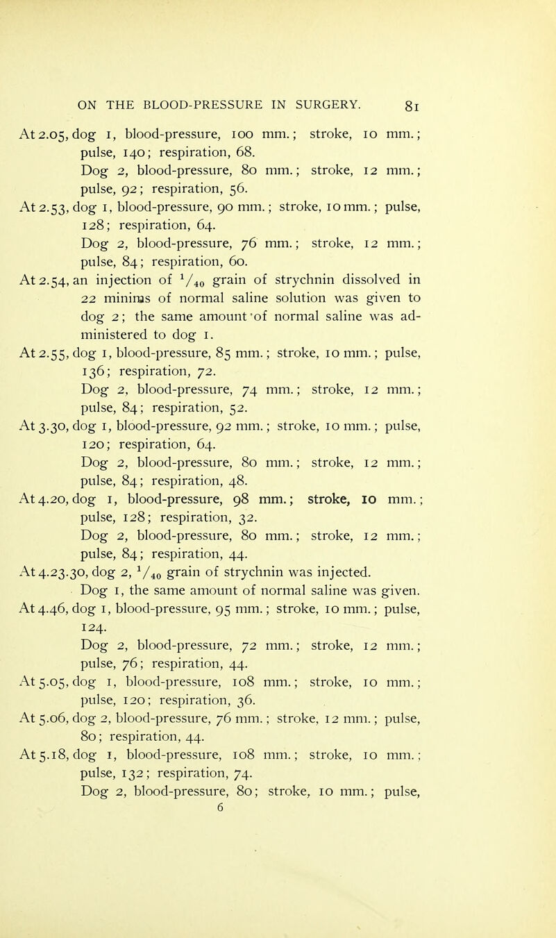 At 2.05, dog I, blood-pressure, 100 mm.; stroke, 10 mm.; pulse, 140; respiration, 68. Dog 2, blood-pressure, 80 mm.; stroke, 12 mm.; pulse, 92; respiration, 56. At 2.53, dog I, blood-pressure, 90 mm.; stroke, 10mm.; pulse, 128; respiration, 64. Dog 2, blood-pressure, 76 mm.; stroke, 12 mm.; pulse, 84; respiration, 60. At 2.54, an injection of ^/^q grain of strychnin dissolved in 22 minims of normal saline solution was given to dog 2; the same amount 'of normal saline was ad- ministered to dog I. At 2.55, dog I, blood-pressure, 85 mm.; stroke, 10 mm.; pulse, 136; respiration, 72. Dog 2, blood-pressure, 74 mm.; stroke, 12 mm.; pulse, 84; respiration, 52. At 3.30, dog I, blood-pressure, 92 mm.; stroke, 10 mm.; pulse, 120; respiration, 64. Dog 2, blood-pressure, 80 mm.; stroke, 12 mm.; pulse, 84; respiration, 48. At4.20,dog I, blood-pressure, 98 mm.; stroke, 10 mm.; pulse, 128; respiration, 32. Dog 2, blood-pressure, 80 mm.; stroke, 12 mm.; pulse, 84; respiration, 44. At 4.23.30, dog 2, V40 grain of strychnin was injected. Dog I, the same amount of normal saline was given. At 4.46, dog I, blood-pressure, 95 mm.; stroke, lomm.; pulse, 124. Dog 2, blood-pressure, 72 mm.; stroke, 12 mm.; pulse, 76; respiration, 44. At 5.05, dog I, blood-pressure, 108 mm.; stroke, 10 mm.; pulse, 120; respiration, 36. At 5.06, dog 2, blood-pressure, 76 mm.; stroke, 12 mm.; pulse, 80; respiration, 44. At 5.18, dog I, blood-pressure, 108 mm.; stroke, 10 mm.; pulse, 132; respiration, 74. Dog 2, blood-pressure, 80; stroke, 10 mm.; pulse,