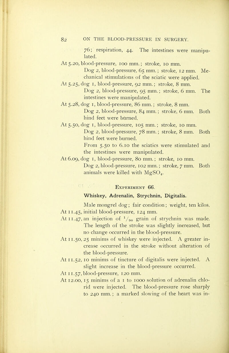 76; respiration, 44. The intestines were manipu- lated. At 5.20, blood-pressure, 100 mm.; stroke, 10 mm. Dog 2, blood-pressure, 65 mm.; stroke, 12 mm. Me- chanical stimulations of the sciatic were applied. At 5.25, dog I, blood-pressure, 92 mm.; stroke, 8 mm. Dog 2, blood-pressure, 95 mm.; stroke, 6 mm. The intestines were manipulated. At 5.28, dog I, blood-pressure, 86 mm.; stroke, 8 mm. Dog 2, blood-pressure, 84 mm.; stroke, 6 mm. Both hind feet were bnrned. At 5.50, dog I, blood-pressure, 105 mm.; stroke, 10 mm. Dog 2, blood-pressure, 78 mm.; stroke, 8 mm. Both hind feet were burned. From 5.50 to 6.10 the sciatics were stimulated and the intestines were manipulated. At 6.09, dog I, blood-pressure, 80 mm.; stroke, 10 mm. Dog 2, blood-pressure, 102 mm.; stroke, 7 mm. Both animals were killed with MgS04. Experiment 66. Whiskey, Adrenalin, Strychnin, Digitalis. Male mongrel dog; fair condition; weight, ten kilos. At 11.45, initial blood-pressure, 124 mm. At 11.47, an injection of V90 grain of strychnin was made. The length of the stroke was slightly increased, but no change occurred in the blood-pressure. At 11.50,25 minims of whiskey were injected. A greater in- crease occurred in the stroke without alteration of the blood-pressure. At 11.52, 10 minims of tincture of digitalis were injected. A slight increase in the blood-pressure occurred. At 11.57, blood-pressure, 120 mm. At 12.00, 15 minims of a i to 1000 solution of adrenalin chlo- rid were injected. The blood-pressure rose sharply to 240 mm.; a marked slowing of the heart was in-