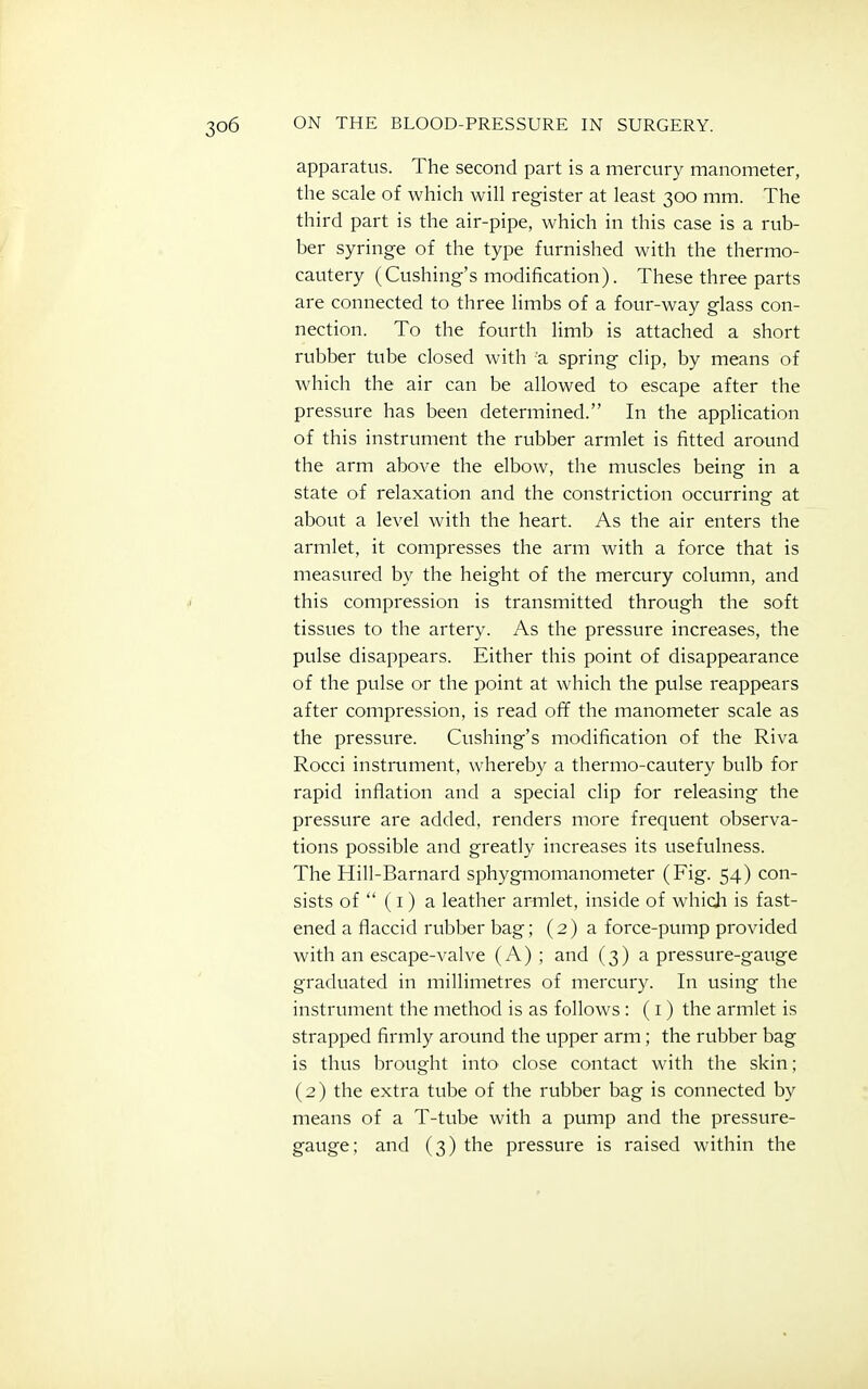 apparatus. The second part is a mercury manometer, the scale of which will register at least 300 mm. The third part is the air-pipe, which in this case is a rub- ber syringe of the type furnished with the thermo- cautery (Cushing's modification). These three parts are connected to three limbs of a four-way glass con- nection. To the fourth limb is attached a short rubber tube closed with a spring clip, by means of which the air can be allowed to escape after the pressure has been determined. In the application of this instrument the rubber armlet is fitted around the arm above the elbow, the muscles being in a state of relaxation and the constriction occurringf at about a level with the heart. As the air enters the armlet, it compresses the arm with a force that is measured by the height of the mercury column, and this compression is transmitted through the soft tissues to the artery. As the pressure increases, the pulse disappears. Either this point of disappearance of the pulse or the point at which the pulse reappears after compression, is read off the manometer scale as the pressure. Cushing's modification of the Riva Rocci instrument, whereby a thermo-cautery bulb for rapid inflation and a special clip for releasing the pressure are added, renders more frequent observa- tions possible and greatly increases its usefulness. The Hill-Barnard sphygmomanometer (Fig. 54) con- sists of  (i) a leather armlet, inside of whicli is fast- ened a flaccid rubber bag; (2) a force-pump provided with an escape-valve (A) ; and (3) a pressure-gauge graduated in millimetres of mercury. In using the instrument the method is as follows : (i ) the armlet is strapped firmly around the upper arm; the rubber bag is thus brought into close contact with the skin; (2) the extra tube of the rubber bag is connected by means of a T-tube with a pump and the pressure- gauge; and (3) the pressure is raised within the