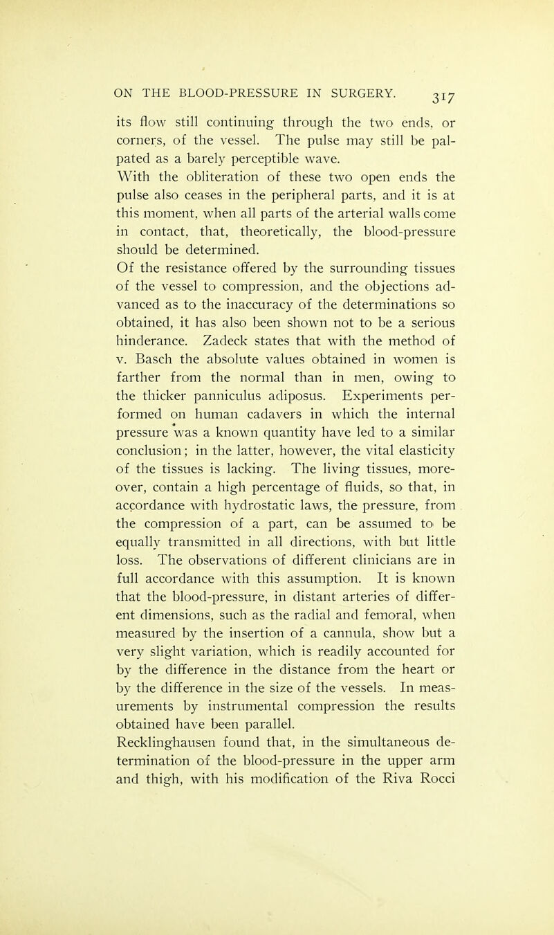 its floAV still continuing through the two ends, or corners, of the vessel. The pulse may still be pal- pated as a barely perceptible wave. With the obliteration of these two open ends the pulse also ceases in the peripheral parts, and it is at this moment, when all parts of the arterial walls come in contact, that, theoretically, the blood-pressure should be determined. Of the resistance offered by the surrounding tissues of the vessel to compression, and the objections ad- vanced as to the inaccuracy of the determinations so obtained, it has also been shown not to be a serious hinderance. Zadeck states that with the method of V. Basch the absolute values obtained in women is farther from the normal than in men, owing to the thicker panniculus adiposus. Experiments per- formed on human cadavers in which the internal pressure was a known quantity have led to a similar conclusion; in the latter, however, the vital elasticity of the tissues is lacking. The living tissues, more- over, contain a high percentage of fluids, so that, in accordance with hydrostatic laws, the pressure, from the compression of a part, can be assumed to be equally transmitted in all directions, with but little loss. The observations of different clinicians are in full accordance with this assumption. It is known that the blood-pressure, in distant arteries of differ- ent dimensions, such as the radial and femoral, when measured by the insertion of a cannula, show but a very slight variation, which is readily accounted for by the difference in the distance from the heart or by the difference in the size of the vessels. In meas- urements by instrumental compression the results obtained have been parallel. Recklinghausen found that, in the simultaneous de- termination of the blood-pressure in the upper arm and thigh, with his modification of the Riva Rocci