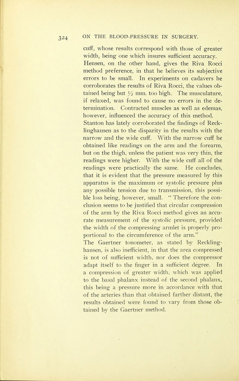 cuff, whose results correspond with those of greater width, being one which insures sufficient accuracy. Hensen, on the other hand, gives the Riva Rocci method preference, in that he beheves its subjective errors to be small. In experiments on cadavers he corroborates the results of Riva Rocci, the values ob- tained being but 3^ mm. too high. The musculature, if relaxed, was found to cause no errors in the de- termination. Contracted muscles as well as edemas, however, influenced the accuracy of this method. Stanton has lately corroborated the findings of Reck- linghausen as to the disparity in the results with the narrow and the wide cuff. With the narrow cuff he obtained like readings on the arm and the forearm, but on the thigh, unless the patient was very thin, the readings were higher. With the wide cuff all of the readings were practically the same. He concludes, that it is evident that the pressure measured by this apparatus is the maximum or systolic pressure plus any possible tension due to transmission, this possi- ble loss being, however, small.  Therefore the con- clusion seems to be justified that circular compression of the arm by the Riva Rocci method gives an accu- rate measurement of the systolic pressure, provided the width of the compressing armlet is properly pro- portional to the circumference of the arm. The Gaertner tonometer, as stated by Reckling- hausen, is also inefficient, in that the area compressed is not of sufficient width, nor does the compressor adapt itself to the finger in a sufficient degree. In a compression of greater width, which was applied to the basal phalanx instead of the second phalanx, this being a pressure more in accordance with tliat of the arteries than that obtained farther distant, the results obtained were found to vary from those ob- tained by the Gaertner method.