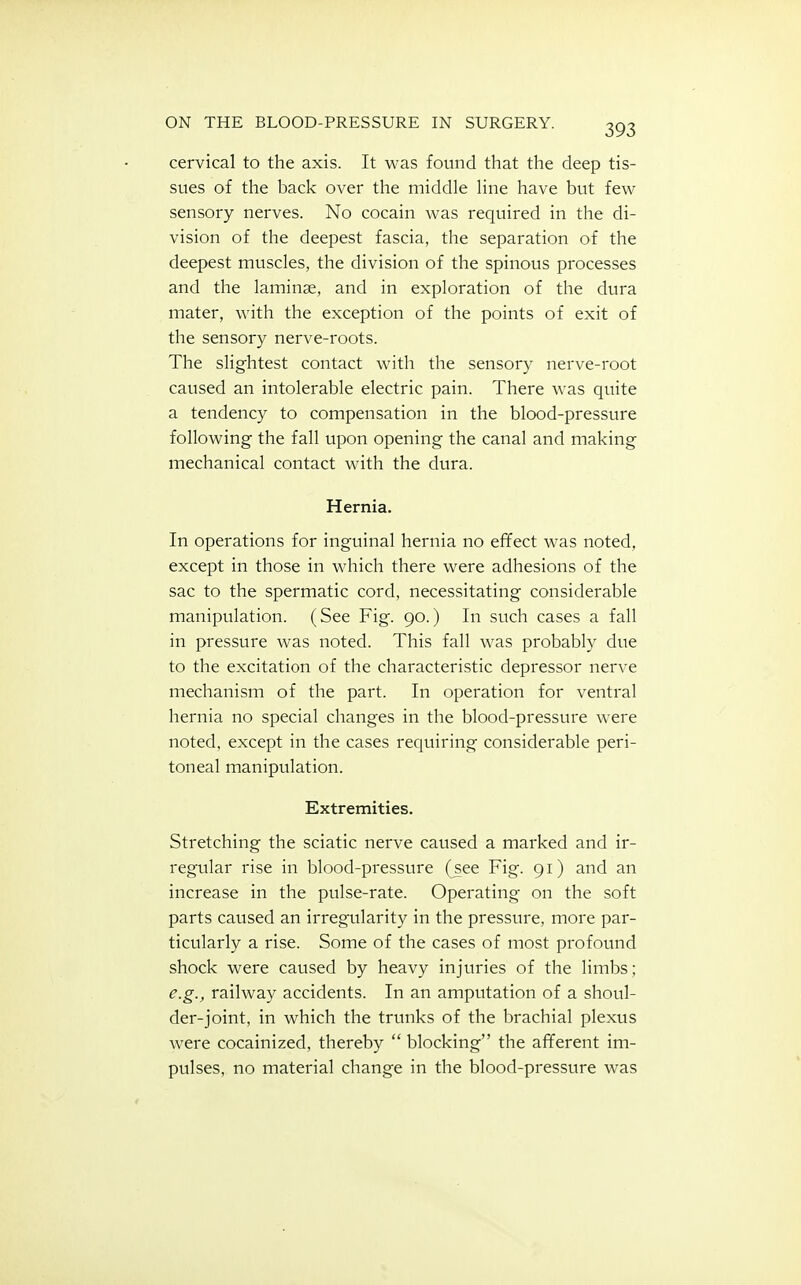cervical to the axis. It was found that the deep tis- sues of the back over the middle line have but few sensory nerves. No cocain was required in the di- vision of the deepest fascia, the separation of the deepest muscles, the division of the spinous processes and the laminae, and in exploration of the dura mater, with the exception of the points of exit of the sensory nerve-roots. The slightest contact with the sensory nerve-root caused an intolerable electric pain. There was quite a tendency to compensation in the blood-pressure following the fall upon opening the canal and making mechanical contact with the dura. Hernia. In operations for inguinal hernia no effect was noted, except in those in which there were adhesions of the sac to the spermatic cord, necessitating considerable manipulation. (See Fig. 90.) In such cases a fall in pressure was noted. This fall was probably due to the excitation of the characteristic depressor nerve mechanism of the part. In operation for ventral hernia no special changes in the blood-pressure were noted, except in the cases requiring considerable peri- toneal manipulation. Extremities. Stretching the sciatic nerve caused a marked and ir- regular rise in blood-pressure (see Fig. 91) and an increase in the pulse-rate. Operating on the soft parts caused an irregularity in the pressure, more par- ticularly a rise. Some of the cases of most profound shock were caused by heavy injuries of the limbs; e.g., railway accidents. In an amputation of a shoul- der-joint, in which the trunks of the brachial plexus were cocainized, thereby  blocking the afferent im- pulses, no material change in the blood-pressure was