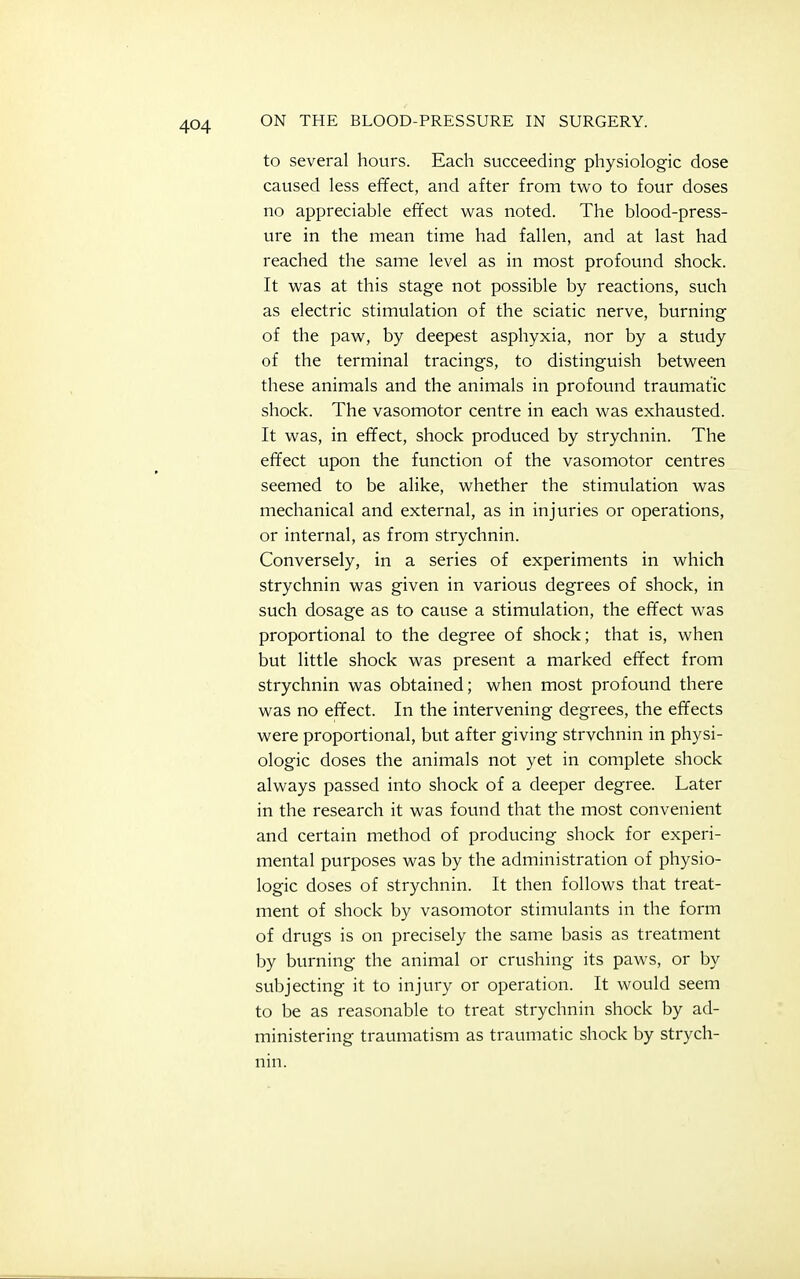 to several hours. Each succeeding physiologic dose caused less effect, and after from two to four doses no appreciable effect was noted. The blood-press- ure in the mean time had fallen, and at last had reached the same level as in most profound shock. It was at this stage not possible by reactions, such as electric stimulation of the sciatic nerve, burning of the paw, by deepest asphyxia, nor by a study of the terminal tracings, to distinguish between these animals and the animals in profound traumatic shock. The vasomotor centre in each was exhausted. It was, in effect, shock produced by strychnin. The effect upon the function of the vasomotor centres seemed to be alike, whether the stimulation was mechanical and external, as in injuries or operations, or internal, as from strychnin. Conversely, in a series of experiments in which strychnin was given in various degrees of shock, in such dosage as to cause a stimulation, the effect was proportional to the degree of shock; that is, when but little shock was present a marked effect from strychnin was obtained; when most profound there was no effect. In the intervening degrees, the effects were proportional, but after giving strvchnin in physi- ologic doses the animals not yet in complete shock always passed into shock of a deeper degree. Later in the research it was found that the most convenient and certain method of producing shock for experi- mental purposes was by the administration of physio- logic doses of strychnin. It then follows that treat- ment of shock by vasomotor stimulants in the form of drugs is on precisely the same basis as treatment by burning the animal or crushing its paws, or by subjecting it to injury or operation. It would seem to be as reasonable to treat strychnin shock by ad- ministering traumatism as traumatic shock by strych- nin.