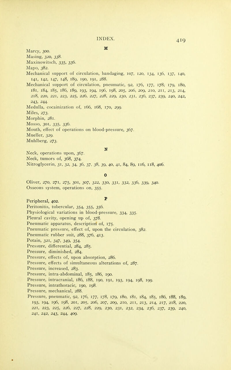 419 Marcy, 300. Masing, 320, 338. Maxinowitsch, 335, 336. Mayo, 382. Mechanical support of circulation, bandaging, 107, 120, 134, 136, 137, 140, 141, 142, 147, 148, 189, 190, 191, 288. Mechanical support of circulation, pneumatic, 92, 176, 177, 178, 179, 180, 181, 184, 185, 186, 189, 193, 194, 196, 198, 205, 206, 209, 210, 211, 213, 214, 218, 220, 221, 223, 225, 226, 227, 228, 229, 230, 231, 236, 237, 239, 240, 242, 243. 244. Medulla, cocainization of, 166, 168, 170, 299. Miles, 273. Morphin, 281. Mosso, 301, 335, 336. Mouth, effect of operations on blood-pressure, 367. Mueller, 329. Muhlberg, 273. N Neck, operations upon, 367. Neck, tumors of, 368, 374. Nitroglycerin, 31, 32, 34, 36, 37, 38, 39, 40, 41, 84, 89, 116, 118, 406. 0 Oliver, 270, 271, 275, 301, 307, 322, 330, 331, 332, 336, 339, 340. Osseous system, operations on, 355. p Peripheral, 402. Peritonitis, tubercular, 354, 355, 356. Physiological variations in blood-pressure, 334, 335. Pleural cavity, opening up of, 378. Pneumatic apparatus, descriptiorl of, 175. Pneumatic pressure, effect of, upon the circulation, 382. Pneumatic rubber suit, 288, 376, 413. Potain, 321, 347, 349, 354. Pressure, differential, 284, 285. Pressure, diminished, 284. Pressure, effects of, upon absorption, 286. Pressure, effects of simultaneous alterations of, 287. Pressure, increased, 283. Pressure, intra-abdominal, 185, 186, 190. Pressure, intracranial, 186, 188, 190, 191, 193, 194, 198, 199. Pressure, intrathoracic, igo, 198. Pressure, mechanical, 288. Pressure, pneumatic, 92, 176, 177, 178, 179, 180, 181, 184, 185, 186, 188, 189, 193, 194, 196, 198, 201, 205, 206, 207, 209, 210, 211, 213, 214, 217, 218, 220, 221, 223, 225, 226, 227, 228, 229, 230, 231, 232, 234, 236, 237, 239, 240, 241, 242, 243, 244, 409.