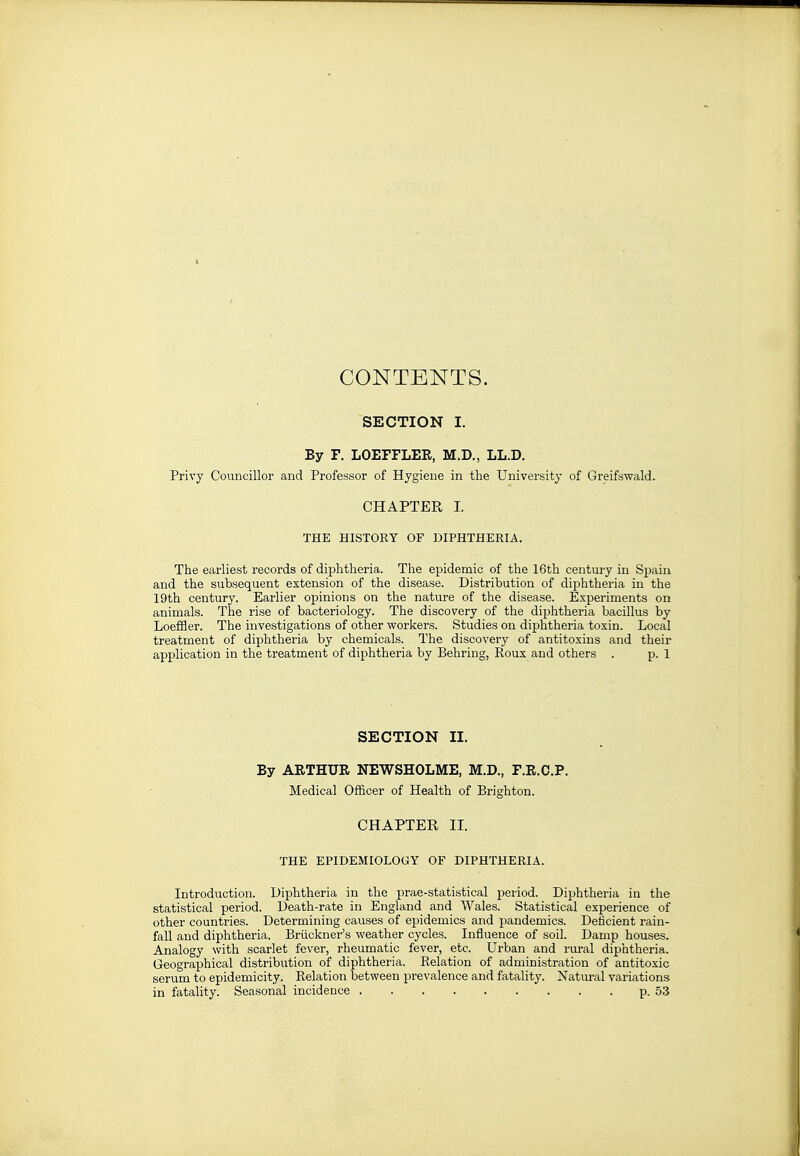 CONTENTS. SECTION I. By F. LOEFFLER, M.D., LL.D. Privy Councillor and Professor of Hygiene in the University of Greifswald. CHAPTER I. THE HISTORY OF DIPHTHERIA. The earliest records of diphtheria. The epidemic of the 16th century in Spain and the subsequent extension of the disease. Distribution of diphtheria in the 19th century. Earlier opinions on the nature of the disease. Experiments on animals. The rise of bacteriology. The discovery of the dijihtheria bacillus by Loeffler. The investigations of other workers. Studies on diphtheria toxin. Local treatment of diphtheria by chemicals. The discovery of antitoxins and their application in the treatment of diphtheria by Behring, Koux and others . p. 1 SECTION II. By ARTHUR NEWSHOLME, M.D., F.R.C.P. Medical Officer of Health of Brighton. CHAPTER II. THE EPIDEMIOLOGY OF DIPHTHERIA. Introduction. Diphtheria in the prae-statistical period. Diphtheria in the statistical period. Death-rate in England and Wales. Statistical experience of other countries. Determining causes of epidemics and pandemics. Deficient rain- fall and diphtheria. Briickner's weather cycles. Influence of soil. Damp houses. Analogy with scarlet fever, rheumatic fever, etc. Urban and riu-al diphtheria. Geographical distribution of diphtheria. Relation of administration of antitoxic serum to epidemicity. Relation between prevalence and fatality. Natural variations in fatality. Seasonal incidence p. 53