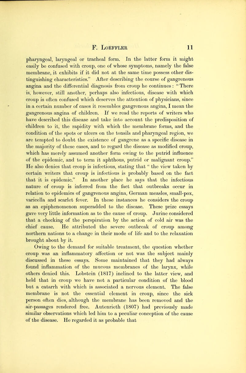 pharyngeal, laryngeal or tracheal form. In the latter form it might easily be confused with croup, one of whose symptoms, namely the false membrane, it exhibits if it did not at the same time possess other dis- tinguishing characteristics. After describing the course of gangrenous angina and the differential diagnosis from croup he continues :  There is, however, still another, perhaps also infectious, disease with which croup is often confused which deserves the attention of physicians, since in a certain number of cases it resembles gangrenous angina, I mean the gangrenous angina of children. If we read the reports of writers who have described this disease and take into account the predisposition of children to it, the rapidity with which the membrane forms, and the condition of the spots or ulcers on the tonsils and pharyngeal region, we are tempted to doubt the existence of gangrene as a specific disease in the majority of these cases, and to regard the disease as modified croup, which has merely assumed another form owing to the putrid influence of the epidemic, and to term it aphthous, putrid or malignant croup. He also denies that croup is infectious, stating that  the view taken by certain writers that croup is infectious is pi'obably based on the fact that it is epidemic. In another place he says that the infectious nature of croup is inferred from the fact that outbreaks occur in relation to epidemics of gangrenous angina, German measles, small-pox, varicella and scarlet fever. In these instances he considers the croup as an epiphenomenon superadded to the disease. These prize essays gave very little information as to the cause of croup. Jurine considered that a checking of the perspiration by the action of cold air was the chief cause. He attributed the severe outbreak of croup among northern nations to a change in their mode of life and to the relaxation brought about by it. Owing to the demand for suitable treatment, the question whether croup was an inflammatory affection or not was the subject mainly discussed in these essays. Some maintained that they had always found inflammation of the mucous membranes of the larynx, while others denied this. Lobstein (1817) inclined to the latter view, and held that in croup we have not a particular condition of the blood but a catarrh with which is associated a nervous element. The false membrane is not the essential element in croup, since the sick person often dies, although the membrane has been removed and the air-passages rendered free. Autenrieth (1807) had previously made similar observations which led him to a peculiar conception of the cause of the disease. He regarded it as probable that