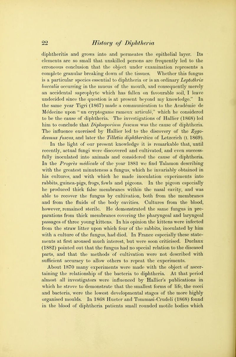 diphtheritis and grows into and permeates the epithelial layer. Its elements are so small that unskilled persons are frequently led to the erroneous conclusion that the object under examination represents a complete gramilar breaking down of the tissues. Whether this fungus is a particular species essential to diphtheria or is an ordinary LeptothHx huccalis occurring in the mucus of the mouth, and consequently merely an accidental saprophyte which has fallen on favourable soil, I leave undecided since the question is at present beyond my knowledge. In the same year Tigri (1867) made a communication to the Academie de M^decine upon  un cryptogame rameux articule, which he considered to be the cause of diphtheria. The investigations of Hallier (1868) led him to conclude that Diplosporium fuscuni was the cause of diphtheria. The influence exercised by Hallier led to the discovery of the Zygo- desmus fuscus, and later the Tilletia diphtheritica of Letzerich (l. 1869). In the light of our present knowledge it is remarkable that, until recently, actual fungi were discovered and cultivated, and even success- fully inoculated into animals and considered the cause of diphtheria. In the Progres medicale of the year 1881 we find Talamon describing with the greatest minuteness a fungus, which he invariably obtained in his cultures, and with which he made inoculation experiments into rabbits, guinea-pigs, frogs, fowls and pigeons. In the pigeon especially he produced thick false membranes within the nasal cavity, and was able to recover the fungus by cultivation, both from the membranes and from the fluids of the body cavities. Cultures from the blood, however, remained sterile. He demonstrated the same fungus in pre- parations from thick membranes covering the pharyngeal and laryngeal passages of three young kittens. In his opinion the kittens were infected from the straw litter upon which four of the rabbits, inoculated by him with a culture of the fungus, had died. In France especially these state- ments at first aroused much interest, but were soon criticised. Duclaux (1882) pointed out that the fungus had no special relation to the diseased parts, and that the methods of cultivation were not described with sufficient accuracy to allow others to repeat the experiments. About 1870 many experiments were made with the object of ascer- taining the relationship of the bacteria to diphtheria. At that period almost all investigators were influenced by Hallier's publications in which he strove to demonstrate that the smallest forms of life, the cocci and bacteria, were the lowest developmental stages of the more highly organised moulds. In 1868 Hueter and Tommasi-Crudeli (1868) found in the blood of diphtheria patients small rounded motile bodies which