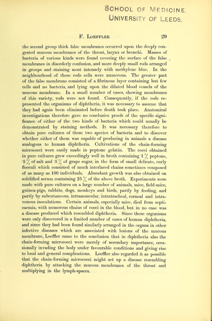 School of Medicine. University of Leeds. F. LOBFFLER 29 the second group thick false membranes occurred upon the deeply con- gested mucous membranes of the throat, larynx or bronchi. Masses of bacteria of various kinds were found covering the surface of the false ^ membranes in disorderly confusion, and more deeply small rods arranged in groups and staining most intensely with methylene blue. In the neighbourhood of these rods cells were numerous. The greater part of the false membrane consisted of a fibrinous layer containing but few cells and no bacteria, and lying upon the dilated blood vessels of the mucous membrane. In a small number of cases, showing membranes of this variety, rods were not found. Consequently, if the rods re- presented the organisms of diphtheria, it was necessary to assume that they had again been eliminated before death took place. Anatomical investigations therefore gave no conclusive proofs of the specific signi- ficance of either of the two kinds of bacteria which could usually be demonstrated by staining methods. It was necessary therefore to obtain pure cultures of these two species of bacteria and to discover whether either of them was capable of producing in animals a disease analogous to human diphtheria. Cultivations of the chain-forming micrococci were easily made in peptone gelatin. The cocci obtained in pure cultures grew exceedingly well in broth containing 1 ^ peptone, •5 % of salt and 5 °/ of grape sugar, in the form of small delicate, curly flocculi which consisted of much interlaced chains sometimes composed of as many as 100 individuals. Abundant growth was also obtained on solidified serum containing 25 % of the above broth. Experiments were made with pure cultures on a large number of animals, mice, field-mice, guinea-pigs, rabbits, dogs, monkeys and birds, partly by feeding, and partly by subcutaneous, intramuscular, intratracheal, corneal and intra- venous inoculations. Certain animals, especially mice, died from septi- caemia, with numerous chains of cocci in the blood, but in no case was a disease produced which resembled diphtheria. Since these organisms were only discovered in a limited number of cases of human diphtheria, and since they had been found similarly arranged in the organs in other infective diseases which are associated with lesions of the mucous membrane, Loeffler came to the conclusion that in diphtheria also the chain-forming micrococci were merely of secondary importance, occa- sionally invading the body under favourable conditions and giving rise to local and general complications. Loeffler also regarded it as possible that the chain-forming micrococci might set up a disease resembling diphtheria by attacking the mucous membranes of the throat and multiplying in the lymph-spaces.