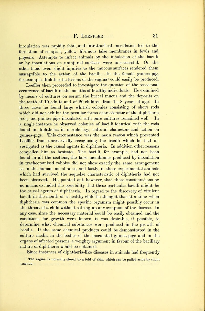 inoculation was rapidly fatal, and intratracheal inoculation led to the formation of compact, yellow, fibrinous false membranes in fowls and pigeons. Attempts to infect animals by the inhalation of the bacilli or by inoculations on uninjured surfaces were unsuccessful. On the other hand even slight injuries to the mucous surfaces rendered them susceptible to the action of the bacilli. In the female guinea-pig, for example, diphtheritic lesions of the vagina* could easily be produced. Loeffler then proceeded to investigate the question of the occasional occurrence of bacilli in the mouths of healthy individuals. He examined by means of cultures on serum the buccal mucus and the deposits on the teeth of 10 adults and of 20 children from 1—8 years of age. In three cases he found large whitish colonies consisting of short rods which did not exhibit the peculiar forms characteristic of the diphtheria rods, and guinea-pigs inoculated with pure cultures remained well. In a single instance he observed colonies of bacilli identical with the rods found in diphtheria in morphology, cultural characters and action on guinea-pigs. This circumstance was the main reason which prevented Loeffler from unreservedly recognising the bacilli which he had in- vestigated as the causal agents in diphtheria. In addition other reasons compelled him to hesitate. The bacilli, for example, had not been found in all the sections, the false membranes produced by inoculation in tracheotomised rabbits did not show exactly the same arrangement as in the human membranes, and lastly, in those experimental animals which had survived the sequelae characteristic of diphtheria had not been observed. He pointed out, however, that these considerations by no means excluded the possibility that these particular bacilli might be the causal agents of diphtheria. In regard to the discovery of virulent bacilli in the mouth of a healthy child he thought that at a time when diphtheria was common the specific organism might possibly occur in the throat of a child without setting up any symptom of the disease. In any case, since the necessary material could be easily obtained and the conditions for growth were known, it was desirable, if possible, to determine what chemical substances were produced in the growth of bacilli. If the same chemical products could be demonstrated in the culture media, in the bodies of the inoculated guinea-pigs and in the organs of affected persons, a weighty argument in favour of the bacillary nature of diphtheria would be obtained. Since instances of diphtheria-like diseases in animals had frequently 1 The vagina is normally closed by a fold of skin, which can be pulled aside by slight traction.