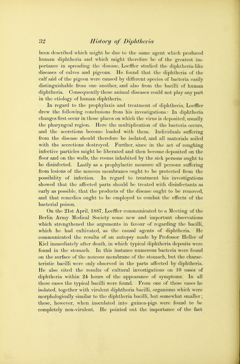 been described which might be due to the same agent which produced human diphtheria and which might therefore be of the greatest im- portance in spreading the disease, Loeffler studied the diphtheria-Uke diseases of calves and pigeons. He found that the diphtheria of the calf and of the pigeon were caused by different species of bacteria easily distinguishable from one another, and also from the bacilli of human diphtheria. Consequently these animal diseases could not play any part in the etiology of human diphtheria. In regard to the prophylaxis and treatment of diphtheria, Loeffler drew the following conclusions from his investigations: In diphtheria changes first occur in those places on which the virus is deposited, usually the pharyngeal region. Here the multiplication of the bacteria occurs, and the secretions become loaded with them. Individuals suffering from the disease should therefore be isolated, and all materials soiled with the secretions destroyed. Further, since in the act of coughing infective particles might be liberated and then become deposited on the floor and on the walls, the rooms inhabited by the sick persons ought to be disinfected. Lastly as a prophylactic measure all persons suffering from lesions of the mucous membranes ought to be protected fi-om the possibility of infection. In regard to treatment his investigations showed that the affected parts should be treated with disinfectants as early as possible, that the products of the disease ought to be removed, and that remedies ought to be employed to combat the effects of the bacterial poison. On the 21st April, 1887, Loeffler communicated to a Meeting of the Berlin Army Medical Society some new and important observations which strengthened the arguments in favour of regarding the bacilli, which he had cultivated, as the causal agents of diphtheria. He communicated the results of an autopsy made by Professor Heller of Kiel immediately after death, in which typical diphtheria deposits were found in the stomach. In this instance numerous bacteria were found on the surface of the mucous membrane of the stomach, but the charac- teristic bacilli were only observed in the parts affected by diphtheria. He also cited the results of cultural investigations on 10 cases of diphtheria within 24 hours of the appearance of symptoms. In all these cases the typical bacilli were found. From one of these cases he isolated, together with virulent diphtheria bacilli, organisms which were morphologically similar to the diphtheria bacilli, but somewhat smaller; these, however, when inoculated into guinea-pigs were found to be completely non-virulent. He pointed out the importance of the fact