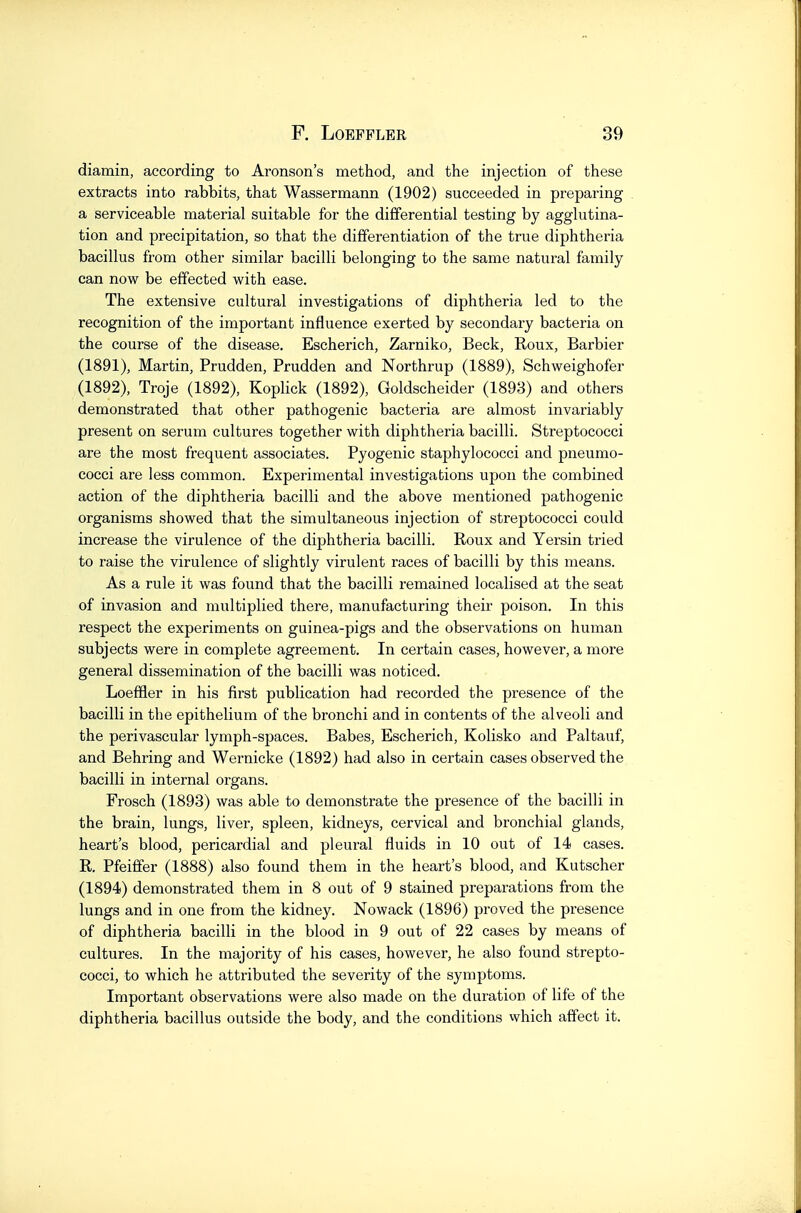 diamin, according to Aronson's method, and the injection of these extracts into rabbits, that Wassermann (1902) succeeded in preparing a serviceable material suitable for the differential testing by agglutina- tion and precipitation, so that the differentiation of the true diphtheria bacillus from other similar bacilli belonging to the same natural family can now be effected with ease. The extensive cultural investigations of diphtheria led to the recognition of the important influence exerted by secondary bacteria on the course of the disease. Escherich, Zarniko, Beck, Roux, Barbier (1891) , Martin, Prudden, Prudden and Northrup (1889), Schweighofer (1892) , Troje (1892), Koplick (1892), Goldscheider (1893) and others demonstrated that other pathogenic bacteria are almost invariably present on serum cultures together with diphtheria bacilli. Streptococci are the most frequent associates. Pyogenic staphylococci and pneumo- cocci are less common. Experimental investigations upon the combined action of the diphtheria bacilli and the above mentioned pathogenic organisms showed that the simultaneous injection of streptococci could increase the virulence of the diphtheria bacilli. Roux and Yersin tried to raise the virulence of slightly virulent races of bacilli by this means. As a rule it was found that the bacilli remained localised at the seat of invasion and multiplied there, manufacturing their poison. In this respect the experiments on guinea-pigs and the observations on human subjects were in complete agreement. In certain cases, however, a more general dissemination of the bacilli was noticed. Loeffler in his first publication had recorded the presence of the bacilli in the epithelium of the bronchi and in contents of the alveoli and the perivascular lymph-spaces. Babes, Escherich, Kolisko and Paltauf, and Behring and Wernicke (1892) had also in certain cases observed the bacilli in internal organs. Frosch (1893) was able to demonstrate the presence of the bacilli in the brain, lungs, liver, spleen, kidneys, cervical and bronchial glands, heart's blood, pericardial and pleural fluids in 10 out of 14 cases. R. Pfeiffer (1888) also found them in the heart's blood, and Kutscher (1894) demonstrated them in 8 out of 9 stained preparations from the lungs and in one from the kidney. Nowack (1896) proved the presence of diphtheria bacilli in the blood in 9 out of 22 cases by means of cultures. In the majority of his cases, however, he also found strepto- cocci, to which he attributed the severity of the symptoms. Important observations were also made on the duration of life of the diphtheria bacillus outside the body, and the conditions which affect it.