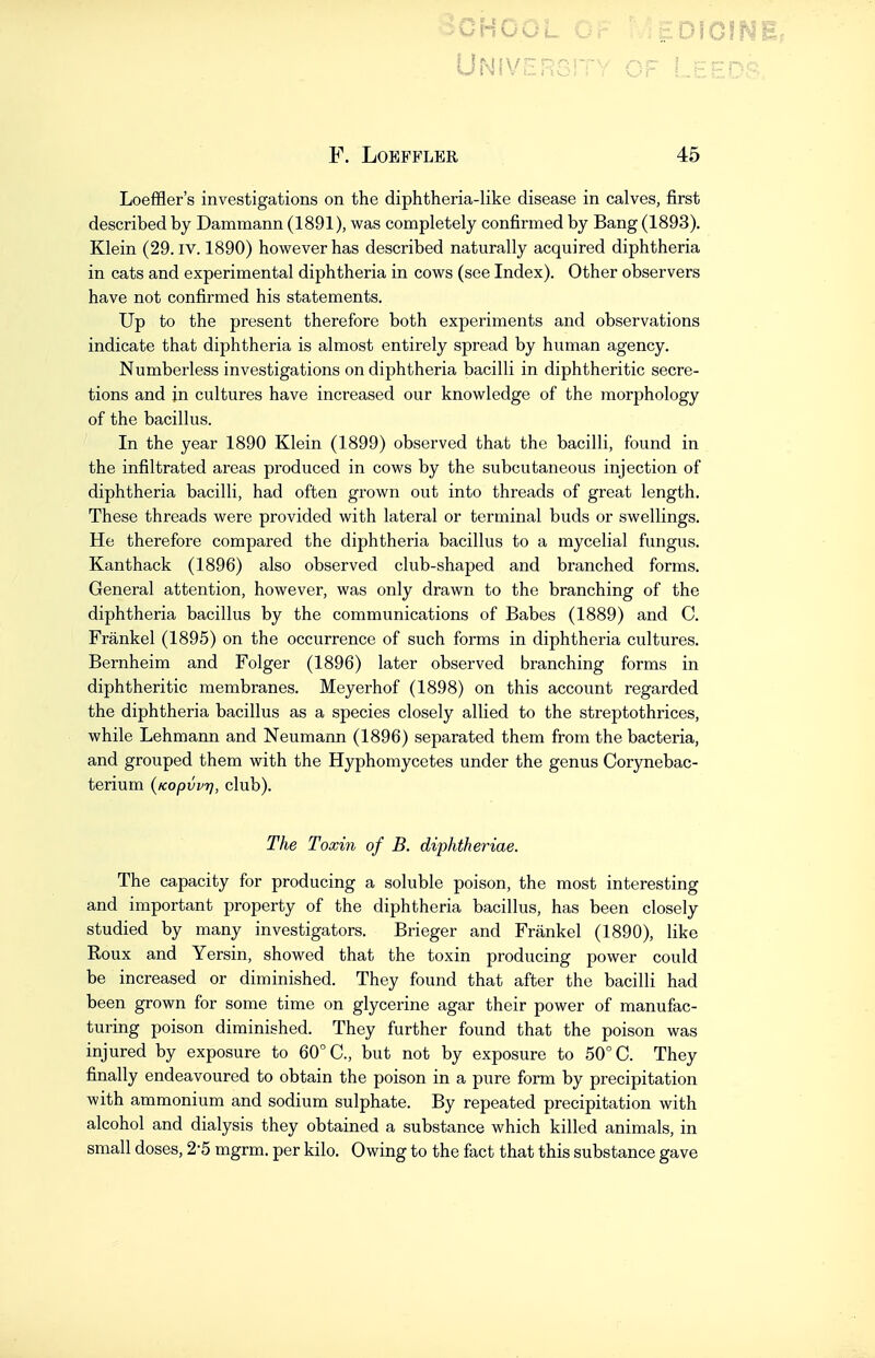 SCHOOL ... , ^,;.D10fNi. F. LOEFFLER 45 Loeffler's investigations on the diphtheria-like disease in calves, first described by Dammann (1891), was completely confirmed by Bang (1893). Klein (29. iv. 1890) however has described naturally acquired diphtheria in cats and experimental diphtheria in cows (see Index). Other observers have not confirmed his statements. Up to the present therefore both experiments and observations indicate that diphtheria is almost entirely spread by human agency. Numberless investigations on diphtheria bacilli in diphtheritic secre- tions and in cultures have increased our knowledge of the morphology of the bacillus. In the year 1890 Klein (1899) observed that the bacilli, found in the infiltrated areas produced in cows by the subcutaneous injection of diphtheria bacilli, had often grown out into threads of great length. These threads were provided with lateral or terminal buds or swellings. He therefore compared the diphtheria bacillus to a mycelial fungus. Kanthack (1896) also observed club-shaped and branched forms. General attention, however, was only drawn to the branching of the diphtheria bacillus by the communications of Babes (1889) and C. Frankel (1895) on the occurrence of such forms in diphtheria cultures. Bernheim and Folger (1896) later observed branching forms in diphtheritic membranes. Meyerhof (1898) on this account regarded the diphtheria bacillus as a species closely allied to the streptothrices, while Lehmann and Neumann (1896) separated them from the bacteria, and grouped them with the Hyphomycetes under the genus Corynebac- terium (Kopvvr), club). The Toxin of B. diphtheriae. The capacity for producing a soluble poison, the most interesting and important property of the diphtheria bacillus, has been closely studied by many investigators. Brieger and Frankel (1890), like Roux and Yersin, showed that the toxin producing power could be increased or diminished. They found that after the bacilli had been grown for some time on glycerine agar their power of manufac- turing poison diminished. They further found that the poison was injured by exposure to 60° C, but not by exposure to 50° C. They finally endeavoured to obtain the poison in a pure form by precipitation with ammonium and sodium sulphate. By repeated precipitation with alcohol and dialysis they obtained a substance which killed animals, in small doses, 2-5 mgrm. per kilo. Owing to the fact that this substance gave