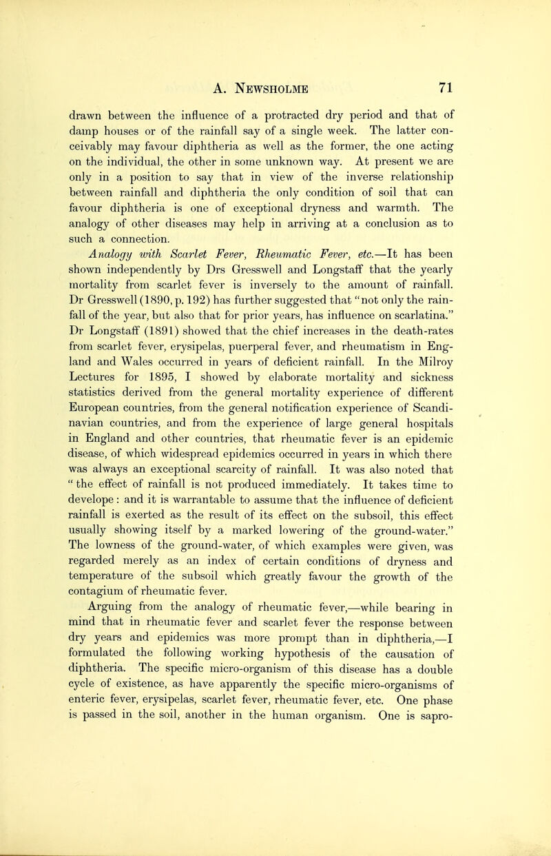 drawn between the influence of a protracted dry period and that of damp houses or of the rainfall say of a single week. The latter con- ceivably may favour diphtheria as well as the former, the one acting on the individual, the other in some unknown way. At present we are only in a position to say that in view of the inverse relationship between rainfall and diphtheria the only condition of soil that can favour diphtheria is one of exceptional dryness and warmth. The analogy of other diseases may help in arriving at a conclusion as to such a connection. Analogy with Scarlet Fever, Rheumatic Fever, etc.—It has been shown independently by Drs Gresswell and Longstaff that the yearly mortality from scarlet fever is inversely to the amount of rainfall. Dr Gresswell (1890, p. 192) has further suggested that not only the rain- fall of the year, but also that for prior years, has influence on scarlatina. Dr Longstaff (1891) showed that the chief increases in the death-rates from scarlet fever, erysipelas, puerperal fever, and rheumatism in Eng- land and Wales occurred in years of deficient rainfall. In the Milroy Lectures for 1895, I showed by elaborate mortality and sickness statistics derived from the general mortality experience of different European countries, from the general notification experience of Scandi- navian countries, and from the experience of large general hospitals in England and other countries, that rheumatic fever is an epidemic disease, of which widespread epidemics occurred in years in which there was always an exceptional scarcity of rainfall. It was also noted that  the effect of rainfall is not produced immediately. It takes time to develope : and it is warrantable to assume that the influence of deficient rainfall is exerted as the result of its effect on the subsoil, this effect usually showing itself by a marked lowering of the ground-water. The lowness of the ground-water, of which examples were given, was regarded merely as an index of certain conditions of dryness and temperature of the subsoil which greatly favour the growth of the contagium of rheumatic fever. Arguing firom the analogy of rheumatic fever,—while bearing in mind that in rheumatic fever and scarlet fever the response between dry years and epidemics was more prompt than in diphtheria,—I formulated the following working hypothesis of the causation of diphtheria. The specific micro-organism of this disease has a double cycle of existence, as have apparently the specific micro-organisms of enteric fever, erysipelas, scarlet fever, rheumatic fever, etc. One phase is passed in the soil, another in the human organism. One is sapro-