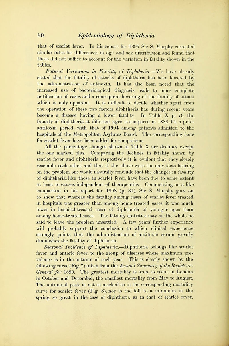 that of scarlet fever. In his report for 1895 Sir S. Murphy corrected similar rates for differences in age and sex distribution and found that these did not suffice to account for the variation in fatality shown in the tables. Natural Variations in Fatality of Diphtheria.—We have already stated that the fatality of attacks of diphtheria has been lowered by the administration of antitoxin. It has also been noted that the increased use of bacteriological diagnosis leads to more complete notification of cases and a consequent lowering of the fatality of attack which is only apparent. It is difficult to decide whether apart from the operation of these two factors diphtheria has during recent years become a disease having a lower fatality. In Table X p. 79 the fatality of diphtheria at different ages is compared in 1888-94, a prae- antitoxin period, with that of 1904 among patients admitted to the hospitals of the Metropolitan Asylums Board. The corresponding facts for scarlet fever have been added for comparison. All the percentage changes shown in Table X are declines except the one marked plus. Comparing the declines in fatality shown by scarlet fever and diphtheria respectively it is evident that they closely resemble each other, and that if the above were the only facts bearing on the problem one would naturally conclude that the changes in fatality of diphtheria, like those in scarlet fever, have been due to some extent at least to causes independent of therapeutics. Commenting on a like comparison in his report for 1898 (p. 31), Sir S. Murphy goes on to show that whereas the fatality among cases of scarlet fever treated in hospitals was greater than among home-treated cases it was much lower in hospital-treated cases of diphtheria of younger ages than among home-treated cases. The fatality statistics may on the whole be said to leave the problem unsettled. A few years' further experience will probably support the conclusion to which clinical experience strongly points that the administration of antitoxic serum greatly diminishes the fatality of diphtheria. Seasonal Incidence of Diphtheria.—Diphtheria belongs, like scarlet fever and enteric fever, to the group of diseases whose maximum pre- valence is in the autumn of each year. This is clearly shown by the following curve (Fig. 7) taken from the Annual Summary of the Registrar- General for 1890. The greatest mortality is seen to occur in London in October and December, the smallest mortality from May to August. The autumnal peak is not so marked as in the corresponding mortality curve for scarlet fever (Fig. 8), nor is the fall to a minimum in the spring so great in the case of diphtheria as in that of scarlet fever.