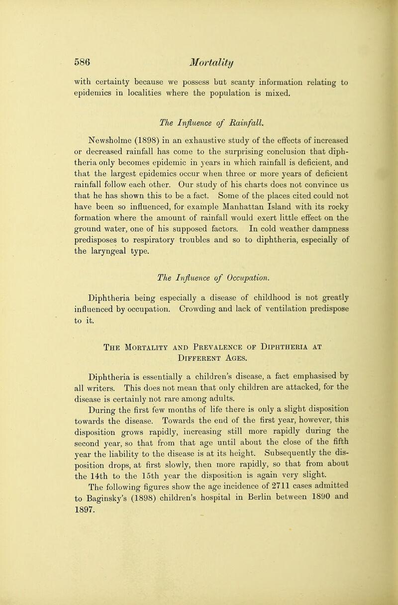 with certainty because we possess but scanty information relating to epidemics in localities where the population is mixed. The Influence of Rainfall. Newsholme (1898) in an exhaustive study of the effects of increased or decreased rainfall has come to the surprising conclusion that diph- theria only becomes epidemic in } ears in which rainfall is deficient, and that the largest epidemics occur when three or more years of deficient rainfall follow each other. Our study of his charts does not convince us that he has shown this to be a fact. Some of the places cited could not have been so influenced, for example Manhattan Island with its rocky formation where the amount of rainfall would exert little effect on the ground water, one of his supposed factors. In cold weather dampness predisposes to respiratory troubles and so to diphtheria, especially of the laryngeal type. The Influence of Occupation. Diphtheria being especially a disease of childhood is not greatly influenced by occupation. Crowding and lack of ventilation predispose to it. The Mortality and Prevalence of Diphtheria at Different Ages. Diphtheria is essentially a children's disease, a fact emphasised by all writers. This does not mean that only children are attacked, for the disease is certainly not rare among adults. During the first few months of life there is only a slight disposition towards the disease. Towards the end of the first year, however, this disposition grows rapidly, increasing still more rapidly during the second year, so that from that age until about the close of the fifth year the liability to the disease is at its height. Subsequently the dis- position drops, at first slowly, then more rapidly, so that from about the 14th to the 15th year the disposition is again very slight. The following figures show the age incidence of 2711 cases admitted to Baginsky's (1898) children's hospital in Berlin between 1890 and 1897.