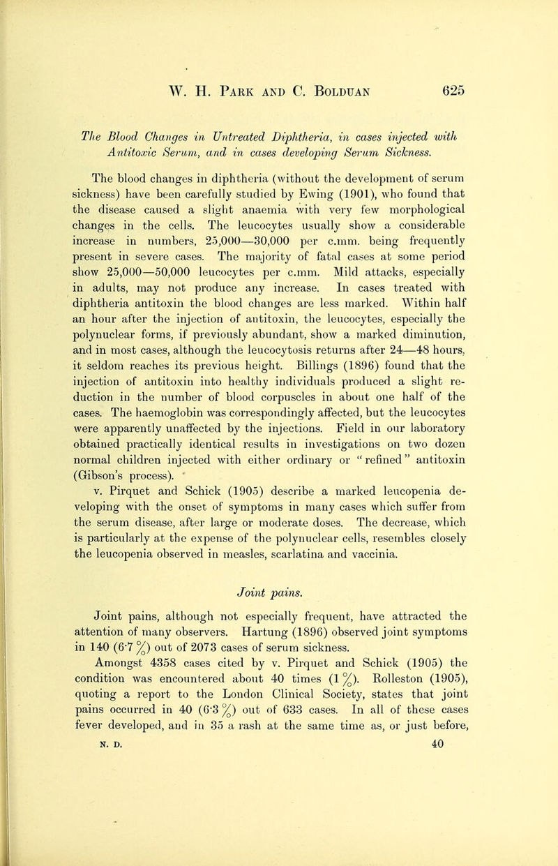 The Blood Changes in Untreated Diphtheria, in cases injected with Antitoxic Serwm, and in cases developing Sermn Sickness. The blood changes in diphtheria (without the development of serum sickness) have been cai-efully studied by Ewing (1901), who found that the disease caused a slight anaemia with very few morphological changes in the cells. The leucocytes usually show a considerable increase in numbers, 25,000—30,000 per c.rnm. being frequently present in severe cases. The majority of fatal cases at some period show 25,000—50,000 leucocytes per c.mm. Mild attacks, especially in adults, may not produce any increase. In cases treated with diphtheria antitoxin the blood changes are less marked. Within half an hour after the injection of antitoxin, the leucocytes, especially the polynuclear forms, if previously abundant, show a marked diminution, and in most cases, although the leucocytosis returns after 24—48 hours, it seldom reaches its previous height. Billings (1896) found that the injection of antitoxin into healthy individuals produced a slight re- duction in the number of blood corpuscles in about one half of the cases. The haemoglobin was correspondingly affected, but the leucocytes were apparently unaffected by the injections. Field in our laboratory obtained practically identical results in investigations on two dozen normal children injected with either ordinary or  refined antitoxin (Gibson's process). v. Pirquet and Schick (1905) describe a marked leucopenia de- veloping with the onset of symptoms in many cases which suffer from the serum disease, after large or moderate doses. The decrease, which is particularly at the expense of the polynuclear cells, resembles closely the leucopenia observed in measles, scarlatina and vaccinia. Joi7it pains. Joint pains, although not especially frequent, have attracted the attention of many observers. Hartung (1896) observed joint symptoms in 140 (67 °/) out of 2073 cases of serum sickness. Amongst 4358 cases cited by v. Pirquet and Schick (1905) the condition was encountered about 40 times (1 ^). Rolleston (1905), quoting a report to the London Clinical Society, states that joint pains occurred in 40 (63 ^) out of 633 cases. In all of these cases fever developed, and in 35 a rash at the same time as, or just before, N. D, 40