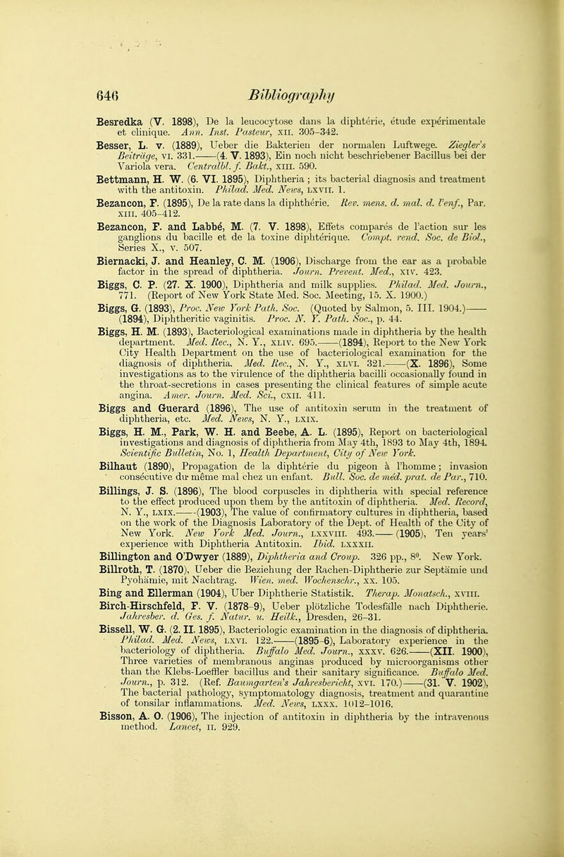 Besredka (V. 1898), De la leucocytose dans la diphterie, etude experimentale et clinique. Aim. Inst. Pasteur, xii. 305-342. Besser, L. v. (1889), Ueber die Bakterieii der iiormaleu Luftwege. Ziegler^s Beitrdge., vi. 331. (4. V. 1893), Ein noch nicht beschriebener Bacillus bei der Variola vera. Centrulbl. f. Bakt., xiii. 590. Bettmann, H. W. (6. VI. 1895), Diphtheria ; its bacterial diagnosis and treatment with the antitoxin. Philad. Med. News, Lxvii. 1. Bezaucon, F. (1895), De la rate dans la diphtherie. Rev. mens. d. mat. d. Venf., Par. XIII. 405-412. Bezancon, F. and Labbd, M. (7. V. 1898), EfFets compares de Taction sur les ganglions du bacille et de la toxine diphterique. Compt. rend. Soc. de Biol., Series X., v. 507. Biernacki, J. and Heanley, C M. (1906), Discharge from the ear as a probable factor in the spread of diphtheria. Journ. Prevent. Med., xiv. 423. Biggs, C. P. (27. X. 1900), Diphtheria and milk supplies. Philad. Med. Journ., 771. (Report of New 7ork State Med. Soc. Meeting, 15. X. 1900.) Biggs, G. (1893), Proc. New York Path. Soc. (Quoted by Salmon, 5. III. 1904.) (1894), Diphtheritic vaginitis. Proc. N. Y. Path. Soc, p. 44. Biggs, H. M. (1893), Bacteriological examinations made in diphtheria by the health department. Med. Rec, N. Y., XLiv. 695. (1894), Report to the New York City Health Department on the use of bacteriological examination for the diagnosis of diphtheria. Med. Rec, N. Y., xlvi. 321. (X. 1896), Some investigations as to the virulence of the diphtheria bacilli occasionally foimd in the throat-secretions in cases presenting the clinical features of simple acute angina. A7ner. Journ. Med. Sci., cxii. 411. Biggs and Guerard (1896), The use of antitoxin serum in the treatment of diphtheria, etc. Med. News, N. Y., lxix. Biggs, H. M., Park, W. H. and Beebe, A. L. (1895), Report on bacteriological investigations and diagnosis of diphtheria from May 4th, 1893 to May 4th, 1894 Scientific Bulletin, No. 1, Health Department, City of New York. Bilhaut (1890), Propagation de la diphterie du pigeon k I'homme; invasion consecutive du- mSme mal chez un enfant. Bull. Soc. de mtd. prat, de Par., 710. Billings, J. S. (1896), The blood corpuscles in diphtheria with special reference to the effect produced ujjon them by the antitoxin of diphtheria. Med. Record, N. Y., LXIX. (1903), The value of confirmatory cultures in diphtheria, based on the work of the Diagnosis Laboratory' of the Dept. of Health of the City of New York. New York Med. Journ., Lxxviii. 493. (1905), Ten years' experience with Diphtheria Antitoxin. Ibid, lxxxii. Billington and O'Dwyer (1889), Diphtheria and Group. 326 pp., 80. New York. Billroth, T. (1870), Ueber die Beziehung der Rachen-Diphtherie zur Septiimie und Pyohamie, mit Naclitrag. ^Yien. med. Wochenschr., xx. 105. Bing and Ellerman (1904), Uber Diphtherie Statistik. Therap. Monatsch., xviii. Birch-Hirschfeld, F. V. (1878-9), Ueber plotzliche Todesfiille nach Diphtherie. Jahresber. d. Ges. f. Natur. u. Heilk., Dresden, 26-31. Bissell, W. G. (2. II. 1895), Bacteriologic examination in the diagnosis of dii^hthei-ia. Philad. Med. News, lxvi. 122. (1895-6), Laboratory experience in the biicteriology of diphtheria. Buffalo Med. Journ., xxx\. 626. (XII. 1900), Three varieties of membranous anginas produced by microorganisms other than the Klebs-Loeffler bacillus and their sanitary significance. Buffalo Med. Journ., p. 312. (Ref. Baumgarten's Jahresbericht, xvi. 170.) (31. V. 1902), The bacterial pathology, symptomatology diagnosis, treatment and quarantine of tonsilar inflammations. Med. N'ews, lxxx. 1012-1016. Bisson, A. 0. (1906), The injection of antitoxin in diphtheria by the intravenous method. Lancet, ii. 929.