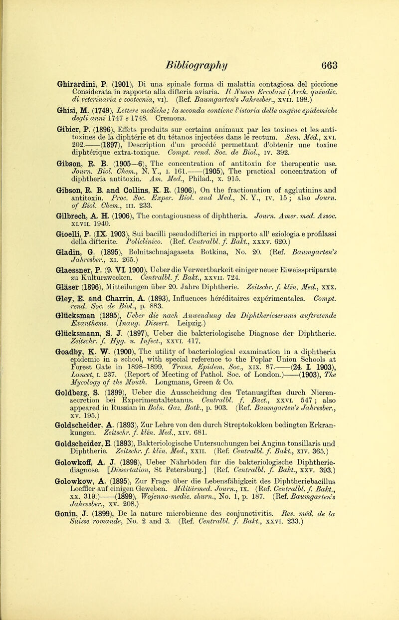 Qhirardini, P. (1901), Di una spinale forma di malattia contagiosa del piccione Considerata io rapporto alia difteria aviaria. II Nuovo Ermlani {Arch, quindic. di veterinaria e zootecnia, vi). (Ref. BaumgarterCs Jahresher., xvii. 198.) Grhisi, M. (1749), Lettere mediche; la seconda contiene I'lstoria delle angine epidemiche degli anni \14n e 1748. Cremona. Gibier, P. (1896), EfFets produits sur certains animaux par les toxines et les anti- toxines de la diphterie et du tetano.s injectees dans le rectum. Sem. Med., xvi. 202.——(1897), Description d'un proc^de permettant d'obtenir une toxine diphterique extra-toxique. Gompt. rend. Soc. de Biol., iv. 392. Gibson, R. B. (1905—6), The concentration of antitoxin for therapeutic use. Journ. Biol. Ghem., N. Y., i. 161. (1905), The practical concentration of diphtheria antitoxin. Am. Med., Philad., x. 915. Gibson, R. B. and Collins, K. R. (1906), On the fractionation of agglutinins and antitoxin. Proc. Soc. Exper. Biol, and Med., N. Y., iv. 15; also Journ. of Biol. Ghem., iii. 233. Gilbrech, A. H. (1906), The contagiousness of diphtheria. Journ. Amer. med. Assoc. XLVii. 1940. Gioelli, P. (IX. 1903), Sui bacilli pseudodifterici in rapi^orto all' eziologia e profilassi della difterite. Policlinico. (Ref. Gentralhl. f. Bakt., xxxv. 620.) Gladin, G. (1895), Bolnitschnajagaseta Botkina, No. 20. (Ref. Baumgartenh Jahresber., xi. 265.) Glaessner, P. (9. VI. 1900), Ueberdie Verwertbarkeiteinigerneuer Eiweisspraparate zu Kulturzwecken. Gentralhl. f. Bakt., xxvii. 724. Glaser (1896), Mitteilungen iiber 20. Jahre Diphtheric. Zeitschr. f. klin. Med., xxx. Gley, E. and Charrin, A. (1893), Influences hdreditaires experimentales. Compt. rend. Soc. de Biol., p. 883. Gliicksman (1895), Ueher die nach Anwendung des Diphtherieserums auftretende Exantliems. (inaug. Dissert. Leipzig.) Gliicksmann, S. J. (1897), Ueber die bakteriologische Diagnose der Diphtherie. Zeitschr. f. Hyg. u. Infect., xxvi. 417. Goadby, K. W. (1900), The utility of bacteriological examination in a diphtheria epidemic in a school, with special reference to the Poplar Union Schools at Fo.rest Gate in 1898-1899. Trans. Epidem. Soc, xix. 87. (24. I. 1903), Lancet, i. 237. (Report of Meeting of Pathol. Soc. of London.) (1903), The Mycology of the Mouth. Longmans, Green & Co. Goldberg, S. (1899), Ueber die Ausscheidung des Tetanusgiftes durch Nieren- secretion bei Experimentaltetanus. Gentralhl. f. Bact., xxvr. 547 ; also appeared in Russian in Boln. Gaz. Botk., p. 903. (Ref. Baumgarte7i's Jahresber., XV. 195.) Goldscheider, A. (1893), Zur Lehre von den durch Streptokokken bedingten Erkran- kungen. Zeitschr. f. klin. Med., xiv. 681. Goldscheider, E. (1893), Bakteriologische Untersuchungen bei Angina tonsillaris und Diphtherie. Zeitschr. f. klin. Med., xxii. (Ref. Gentralhl. f. Bakt., xiv. 365.) Golowkoff, A. J. (1898), Ueber Nahrboden fiir die bakteriologische Diphtherie- diagnose. \_Dissertation, St Petersburg.] (Ref. Gentralhl. f. Bakt., xxv. 393.) Golowkow, A. (1895), Zur Frage iiber die Lebensfahigkeit des Diphtheriebacillus Loeffler auf einigen Geweben. Militdrmed. Journ., ix. (Ref. Gentralhl. f Bakt., XX. 319.) (1899), Wojenno-medic. shurn.,1^0. 1, p. 187. {Ret Baumgarten's Jahresher., xv. 208.) Gonin, J. (1899), De la nature microbienne des conjunctivitis. Rev. mdd. de la Suisse romande. No. 2 and 3. (Ref. Gentralhl. f. Bakt., xxvi. 233.)