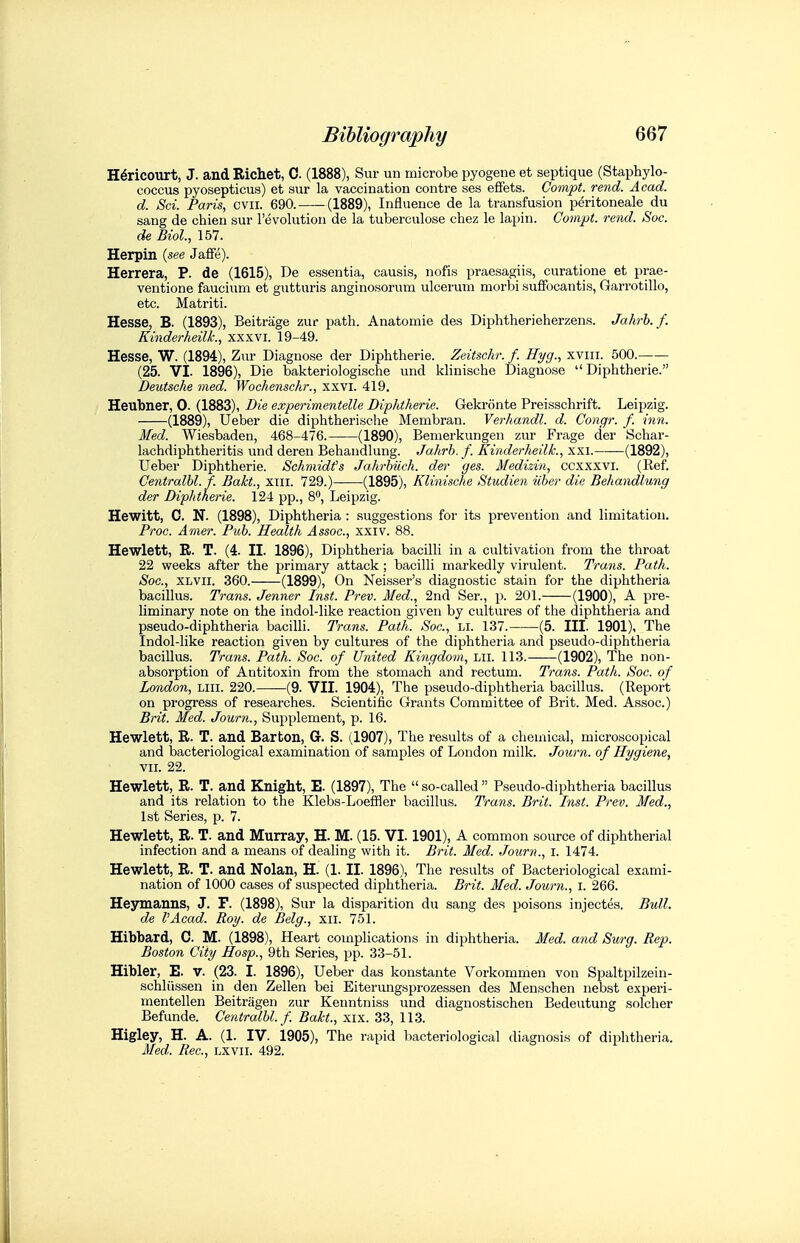 H^ricourt, J. and Richet, C. (1888), Sur un microbe pyogene et septique (Staphylo- coccus pyosepticus) et sur la vaccination contre ses efFets. Compt. rend. Acad. d. Sci. Paris, cvir. 690. (1889), Influence de la transfusion pdritoneale du sang de chien sur revolution de la tuberculose chez le lapin. Compt. rend. Soc. de Biol., 157. Herpin {see Jaffe). Herrera, P. de (1615), De essentia, causis, nofis praesagiis, curatione et prae- ventione faucium et gutturis anginosorum ulceruni morbi sufFocantis, Garrotillo, etc. Matriti. Hesse, B. (1893), Beitrage zur ^mth. Anatomic des Diphtherieherzens. Jahrb. f. Kinderheilk., xxxvi. 19-49. Hesse, W. (1894), Zur Diagnose der Diphtheric. Zeitschr. f. Hyg., xviii. 500. (25. VI. 1896), Die bakteriologische und klinische Diagnose  Diphtherie. Deutsche med. Wochenschr., xxvi. 419. Heubner, 0. (1883), Die experimentelle Diphtherie. Gekronte Preisschrift. Leipzig. (1889), Ueber die diphtherische Membran. Verhandl. d. Congr. f. inn. Med. Wiesbaden, 468-476. (1890), Bemerkungen zur Frage der Schar- lachdiphtheritis und deren Behandlung. Jahrb. f. Kinderheilk., xxi. (1892), Ueber Diphtherie. Schmidt''s Jahrhiich. der ges. Medizin, ccxxxvi. (Ref. Centralhl.f. Bakt., xiii. 729.) (1895), Klinische Studien iiher die Behandlung der Diphtheric. 124 pp., 8, Leipzig. Hewitt, C. N. (1898), Diphtheria : suggestions for its prevention and limitation. Proc. Amer. Pub. Health Assoc., xxiv. 88. Hewlett, R. T. (4. II. 1896), Diphtheria bacilli in a cultivation from the throat 22 weeks after the primary attack ; bacilli markedly virulent. Trans. Path. Soc, XLVii. 360. (1899), On Neisser's diagnostic stain for the diphtheria bacillus. Trans. Jenner Inst. Prev. Med., 2nd Ser., p. 201. (1900), A pre- liminary note on the indol-like reaction given by cultures of the diphtheria and pseudo-diphtheria bacilli. Trans. Path. Soc, li. 137. (5. III. 1901), The Indol-like reaction given by cultures of the diphtheria and pseudo-diphtheria bacillus. Trans. Path. Soc. of United Kingdom, Lii. 113.——(1902), The non- absorption of Antitoxin from the stomach and rectum. Trans. Path. Soc. of London, liii. 220. (9. VII. 1904), The pseudo-diphtheria bacillus. (Report on progress of researches. Scientific Grants Committee of Brit. Med. Assoc.) Brit. Med. Journ., Supplement, p. 16. Hewlett, R. T. and Barton, G. S. (1907), The results of a chemical, microscopical and bacteriological examination of samples of London milk. Journ. of Hygiene, VII. 22. Hewlett, R. T. and Knight, E. (1897), The  so-called  Pseudo-diphtheria bacillus and its relation to the Klebs-LoefHer bacillus. Trans. Brit. Inst. Prev. Med., 1st Series, p. 7. Hewlett, R. T. and Murray, H. M. (15. VI. 1901), A common source of diphtherial infection and a means of dealing with it. Brit. Med. Journ., i. 1474. Hewlett, R. T. and Nolan, H. (1. II. 1896), The results of Bacteriological exami- nation of 1000 cases of suspected diphtheria. Brit. Med. Journ., i. 266. Heymanns, J. F. (1898), Sur la disparition du sang des poisons injectes. Bull, de I'Acad. Roy. de Belg., xii. 751. Hibbard, C. M. (1898), Heart complications in diphtheria. Med. and Surg. Rep. Boston City Hosp., 9th Series, pp. 33-51. Hibler, E. v. (23. I. 1896), Ueber das konstante Vorkommen von Spaltpilzein- schliissen in den Zellen bei Eiterungsprozessen des Menschen nebst experi- mentellen Beitragen zur Kenntniss und diagnostischen Bedeutung solcher Befunde. Centralbl. f. Bakt., xix. 33, 113. Higley, H. A. (1. IV. 1905), The rapid bacteriological dia gnosis of diphtheria. Med. Rec, lxvii. 492.