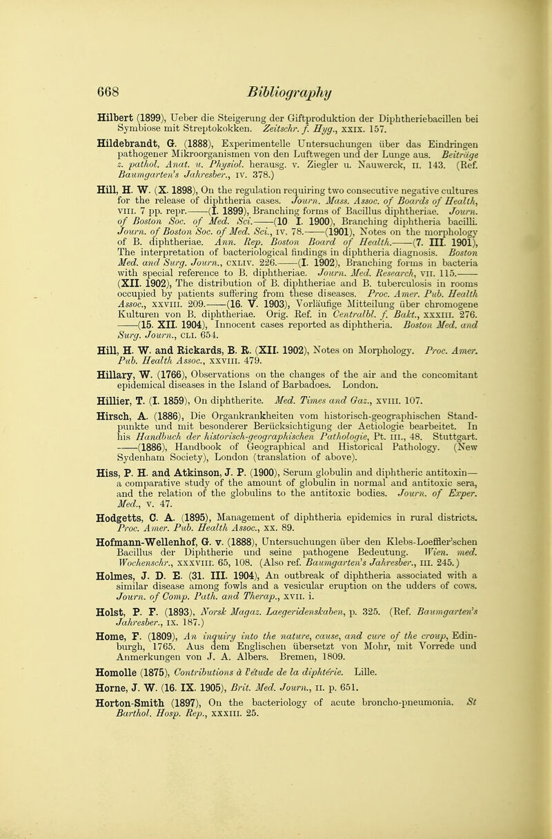 Hilbert (1899), Ueber die Steigerung der Giftproduktion der Diphtheriebacillen bei Symbiose mit Streptokokken. Zeitschr. f. Hyg., xxix. 157. Hildebrandt, G. (1888), Experimentelle Untersuchungen iiber das Eindringen pathogener Mikroorganismen von den Luftwegen und der Lunge aiis. Beitriige z. patJiol. Anat. u. Physiol, herausg. v. Ziegler u. Nauwerck, ii. 143. (Ref. Baumgarten's Jahresber., iv. 378.) Hill, H. W. (X. 1898), On the regulation requiring two consecutive negative cultures for the release of diphtheria cases. Jouni. Mass. Assoc. of Boards of Health, VIII. 7 pp. repr. (I. 1899), Branching forms of Bacillus diphtheriae. Joura. of Boston Soc. of Med. Sci. (10 I. 1900), Branching diphtheria bacilH. Journ. of Boston Soc. of Med. Sci., iv. 78. (1901), Notes on the morphology of B. diphtheriae. Ann. Rep. Boston Board of Health. (7. III. 1901), The interpretation of bacteriological findings in diphtheria diagnosis. Boston Med. and Szirg. Joiirn., cxliv. 226. (I. 1902), Branching forms in bacteria with special reference to B. diphtheriae. Journ. Med. Research, vii. 115.- (XII. 1902), The distribution of B. diphtheriae and B. tuberculosis in rooms occupied by patients suffering from these diseases. Froc. Amer. Pub. Health Assoc., xxviii. 209. (16. V. 1903), Vorlaufige Mitteiluug Qber chromogene Kulturen von B. diphtheriae. Orig. Ref. in Centralbl. f. Bakt., xxxiii. 276. (15. XII. 1904), Innocent cases reported as diphtheria. Boston Med. and Surg. Journ., CLI. 654. Hill, H. W. and Rickards, B. R. (XII. 1902), Notes on Morphology. Proc. Amer. Pub. Health Assoc., xxviii. 479. Hillary, W. (1766), Observations on the changes of the air and the concomitant epidemical diseases in the Island of Barbadoes. London. Hillier, T. (I. 1859), On diphtherite. Med. Tunes and Gaz., xviii. 107. Hirsch, A. (1886), Die Organkrankheiten vom historisch-geogi-aphischen Stand- punkte und mit besonderer Beriicksichtigung der Aetiologie bearbeitet. In his Handbuch der historisch-geographischen Pathologic, Pt. iii., 48. Stuttgart. (1886), Handbook of Geographical and Historical Pathology. (New Sydenham Society), London (translation of above). Hiss, P. H. and Atkinson, J. P. (1900), Serum globulin and diphtheric antitoxin— a comparative study of the amount of globulin in normal and antitoxic sera, and the relation of the globulins to the antitoxic bodies. Journ. of Exper. Med., V. 47. Hodgetts, 0. A. (1895), Management of diphtheria epidemics in rural districts. Proc. Amer. Pub. Health Assoc., XX. 89. Hofmann-Wellenhof, G. v. (1888), Untersuchungen iiber den Klebs-Loeflaer'schen Bacillus der Diphtherie und seine pathogene Bedeutung. Wien. med. Wochenschr., xxxviir. 65, 108. (Also ref. Baumgarten's Jahresber., ill. 245.) Holmes, J. D. E. (31. III. 1904), An outbreak of diphtheria associated with a similar disease among fowls and a vesicular eruption on the udders of cows. Journ. of Camp. Path, and Therap., xvii. i. Hoist, P. F. (1893), Norsk Magaz. Laegeridenskaben, p. 325. (Ref. Baumgarten's Jahresber., i.x. 187.) Home, F. (1809), An inquiry into the nature, cause, and cure of the croup, Edin- burgh, 1765. Aus dem Englischeu iibersetzt von Mohr, mit Vorrede und Anmerkungen von J. A. Albers. Bremen, 1809. Homolle (1875), Coyitributions d I'etude de la diphte'rie. Lille. Home, J. W. (16. IX. 1905), Brit. Med. Journ., ii. p. 651. Horton-Smith (1897), On the bacteriology of acute broncho-pneumonia. St Barthol. Hosp. Rep., xxxiii. 25.