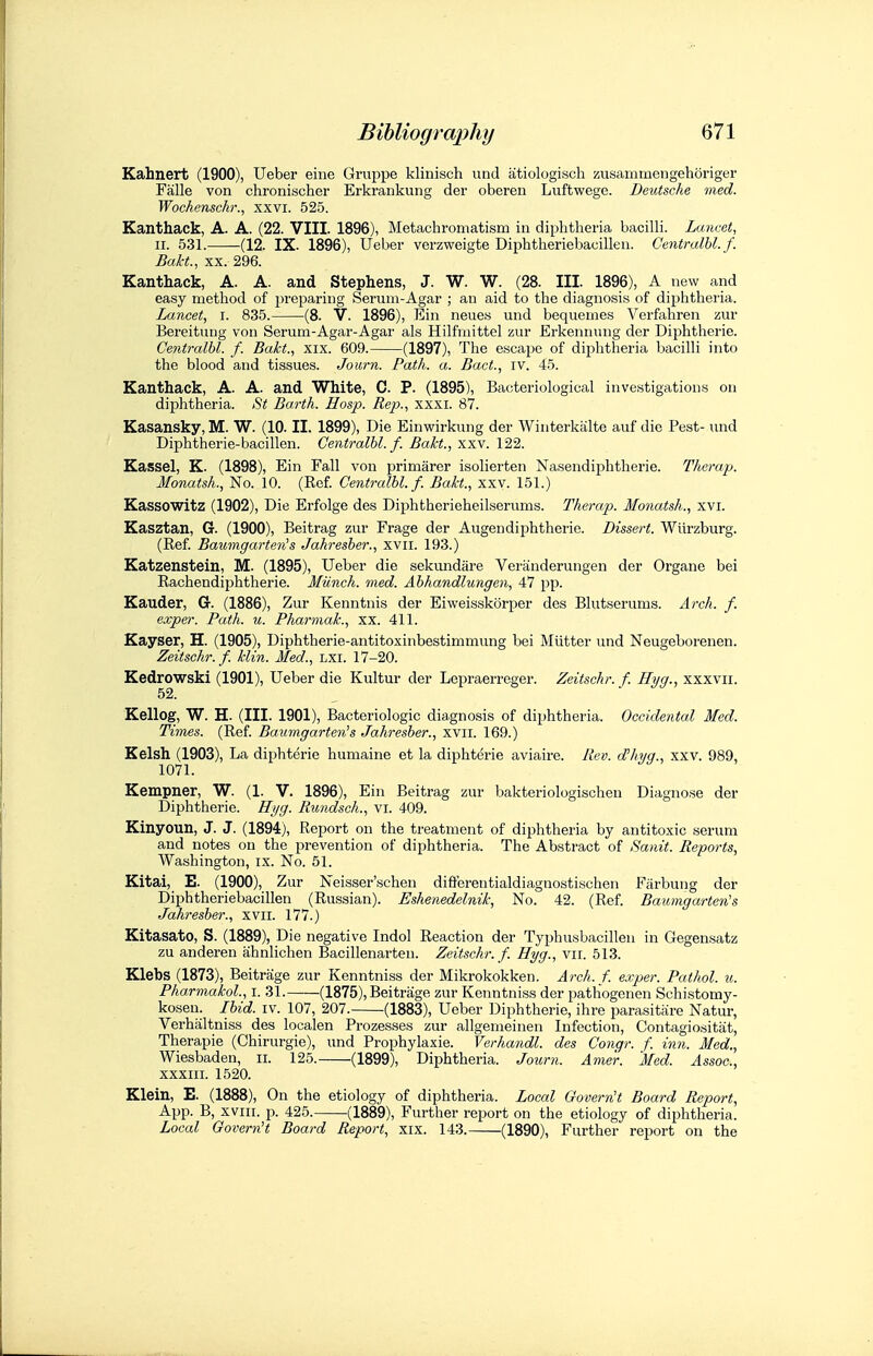 Kahnert (1900), Ueber eine Gruppe klinisch imd iitiologisch ssusaiiimengehoriger Falle von chronischer Erkrankung der oberen Luftwege. Deutsche med. Wochenschr., xxvi. 525. Kanthack, A. A. (22. VIII. 1896), Metachromatism in diphtheria bacilli. Lancet, II. 531. (12. IX. 1896), Ueber verzweigte Diphtheriebauillen. Centralbl. f. Bakt., XX. 296. Kanthack, A. A. and Stephens, J. W. W. (28. III. 1896), A new and easy method of preparing Serum-Agar ; an aid to the diagnosis of diphtheria. Lancet, i. 835. (8. V. 1896), Ein neues und bequemes Vcrfahren zur Bereitnng von Serum-Agar-Agar als Hilfrnittel zur Erkeninuig der Diphtheric. Centralbl. f. Bakt., xix. 609. (1897), The escape of diphtheria bacilli into the blood and tissues. Journ. Path. a. Bact., iv. 45. Kanthack, A. A. and White, C. P. (1895), Bacteriological investigations on diphtheria. St Barth. Hosp. Rep., xxxi. 87. Kasansky, M. W. (10. II. 1899), Die Einwii-kung der Winterkalte auf die Pest- und Diphtherie-bacillen. Centralbl. f. Bakt., xxv. 122. Kassel, K. (1898), Ein Fall von primarer isolierten Nasendiphtherie. Therap. Monatsh., No. 10. (Rof. Centralbl. f. Bakt., xxv. 151.) Kassowitz (1902), Die Erfolge des Diphtherieheilserums. Therap. Monatsh., xvi. Kasztan, G. (1900), Beitrag zur Frage der Augendiphtherie. Dissert. Wiirzburg. (Ref. Baumgarten's Jahresber., xvil. 193.) Katzenstein, M. (1895), Ueber die sekundare Vei'tinderungen der Organe bei Rachendiphtherie. Miinch. med. Abhandlungen, 47 pp. Kauder, G. (1886), Zur Kenntnis der Eiweisskorper des Blutserums. Arch. f. exper. Path. u. Pharmak., xx. 411. Kayser, H. (1905), Diphtherie-antitoxinbestimmung bei Mutter und Neugeborenen. Zeitschr. f. klin. Med., LXI. 17-20. Kedrowski (1901), Ueber die Kultur der Lepraerreger. Zeitschr. f. Hyg., xxxvii. 52. Kellog, W. H. (III. 1901), Bacteriologic diagnosis of diphtheria. Occidental Med. Times. (Ref. Baumgarten's Jahresber., xvii. 169.) Kelsh (1903), La diphterie humaine et la diphterie aviaire. Rev. d'ltyg., xxv. 989, Kempner, W. (1. V. 1896), Ein Beitrag zur bakteriologischen Diagnose der Diphtheric. Hyg. Rundsch., vi. 409. Kinyoun, J. J. (1894), Report on the treatment of diphtheria by antitoxic serum and notes on the prevention of diphtheria. The Abstract of Sanit. Reports, Washington, ix. No. 61. Kitai, E. (1900), Zur Neisser'schen difiereutialdiagnostischen Filrbung der Diphtheriebacillen (Russian). Eshenedelnik, No. 42. (Ref. Baumgarten's Jahresber., xvii. 177.) Kitasato, S. (1889), Die negative Indol Reaction der Typhusbacillen in Gegensatz zu anderen ahnlichen Bacillenarten. Zeitschr.f. Hyg., vii. 513. Klebs (1873), Beitrage zur Kenntniss der Mikrokokken. Arch. f. exper. Pathol, u. Pharmakol., i. 31. (1875), Beitrage zur Kenntniss der pathogenen Schistomy- kosen. Ibid. iv. 107, 207. -(1883), Ueber Diphtheric, ihre parasitare Natur, Verhaltniss des localen Prozesses zur allgenieinen Infection, Contagiositat, Therapie (Chirurgie), und Prophylaxie. Verhandl. des Conqr. f. inn. Med., Wiesbaden, ii. 125. (1899), Diphtheria. Joxmi. Ame'r. Med. Assoc., xxxiii. 1520. Klein, E. (1888), On the etiology of diphtheria. Local Govern't Board Report, App. B, xviii. p. 425. -(1889), Further report on the etiology of diphtheria. Local Govern't Board Report, xix. 143. (1890), Further report on the