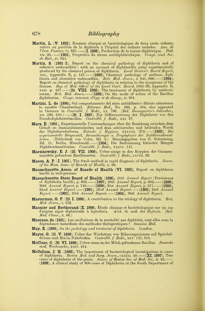 Martin, L. (V. 1892), Examen clinique et bacteriologique de deux cents enfants, entres au pavilion de la diphterie a I'hopital des enfants malades. Ann. de Vlnst. Pasteur, vi. 335. (1.1898), Production de la toxiue diphterique. Ihid. XII. 26. (1903), Propriete.s du s6rum antidiphthcritique. Compt. read. Soc. de Biol, IV. 624. Martin, S. (1891-2), Report on the chemical pathology of diphtheria and of infective endocarditis : with an account of diphtheritic palsy experimentally produced by the chemical poison of diphtheria. Local Govern't. Board Report, XXI. , Appendix B, p. 147. (1892), Chemical pathology of anthrax, diph- theria and ulcerative endocarditis. Brit. Med. Journ., i. 641, 696. (1894), Report on chemical pathology of diphtheria in relation to the symptoms of the disease. Rep. of Med. Officer of the Loccd Gov't. Board, 1892-93, Appendix B, XXII. p. 427.—(24. VIII. 1895), The treatment of diphtheria by antitoxic serum. Brit. Med. Journ. (1896), On the mode of action of the Bacillus diphtheriae. Congr. internal. cFhyg. et de de.mog., ii. 981. Martini, L. de (1896), Sul comportamento del siero antidifterico filtrate attraverso lo candele Chamberland. Riforma Med., No. 266, p. 484, also appeared in German in Centralhl. f. Bakt., xx. 796. (Ref. Baumgarteii's Jahresber., XII. 239, 240.) (30. I. 1897), Zur Diff'erenzierung der Diphtheric von den Pseudodiphtheriebacillen. Centralhl. f. Bakt., xxi. 87. Marx, E. (1901), Experimentelle Untersuchungen iiber die Beziehung zwischen dem Gehalt an Immunitatseinheiten und dem schiitzenden und heilendeu Werth der Diphtherieheilsera. Zeitschr. f. Hygiene, xxxviii. 372. (1902), Die experimentelle Diagnostik, Serumtherapie u. Prophylaxie der Infektionskrank- heiten. (Bibliothek von Coler, Bd. 2.) Herausgegeben von 0. Schzeruing, Bd. 11, Berlin, Hirschwald. (1904), Die Bestimmung kleinster Mengen Diphtherieantitoxins. Centralhl. f. Bakt., xxxvi. 141. Marzinowsky, E. J. (25. VII. 1900), Ueber einige in den Krypten der Gaumen- mandeln gefundene Bacillenarten. Centralhl. f. Bakt., xxviii. 39. Mason, A. P. (I. 1901), The Swab method in rapid diagnosis of diphtheria. Journ. of the Mass. Assoc. of Boards of Health, x. 99. Massachusetts Assoc. of Boards of Health (VI. 1902), Report on diphtheria bacilli in well-persons. Massachusetts State Board of Health (1896), 28i;/i Annual Report (Persistence of diphtheria baciUi), p. 692. (1897), 29</i Annual Report, p. 602. (1898), 30«A Annual Report, p. 740.- (1899), 31s« Annual Report, p. 671. (1900), Z'ind Annual Report. (1901), '33?'d Annual Report. (1902), Sith Annual Report. (1903), 2^th Annual Report. (1904), 36i!/i Annual Report. Masterman, G. F. (23. I. 1886), A contribution to the etiology of diphtheria. Brit. Med. iTourn., i. 152. Maunier and Bertherand (X. 1898), Etude clinique et bacteriologique sur un cas d'angine aigue diphteroide k leptothrix. Arch, de med. des Enfants. (Ref. Med. Chron., x. 66.) Maurans, de (1901), Les oscillations de la mortalite par diphterie, sont-elles sous la dependance immediate des methodes therapeutiques ? Semaine Med. May, E. (1899), On the pathology and treatment of diphtheria. Loudon. Mayer, G. (31. V. 1899), Ueber das Wachstum von Mikroorganismen auf Speichel- drlisen und Mucin-Nahrboden. Centralhl. f. Bakt., xxv. 747, 815. McClure, C. (30. VI. 1898), Ueber einen in der Milch gefundenen Bacillus. Deutsche med. Wochenschr., xxiv. 414. McCoUom, J. H. (1895), The importance of bacteriological investigations in cases of diphtheria. Boston Med. and Surg. Journ., cxxxii. 49. (XI. 1897), Two cases of diphtheria of the penis. Journ. of Boston Soc. o f Med. Sci., Ii. 22. (1898), A clinical study of 800 cases of Diphtheria at the South Department of