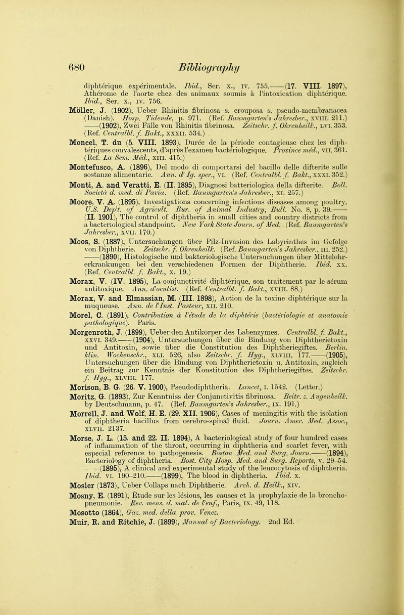 diphtdrique exijerimentale. Ibid., Ser. x., iv. 755. (17. VIII. 1897), Atherome de I'aorte chez des animaux soumis a rintoxication diphterique. Ibid., Ser. x., iv. 756. Moller, J. (1902), Ueber Rhinitis fibrinosa s. crouposa s. pseudo-iuembranacea (Danish). Hosp. Tidende, p. 971. (Ref. Buumgarten^s Jahresber., xviii. 211.) (1902), Zwei Falle von Rhinitis fibrinosa. ZeiUchr. f. Ohrenheilk:, LVI. 353. (Ref. Centralbl. f. Bakt., xxxii. 534.) Moncel, T. du (5. VIII. 1893), Duree de la periode contagieuse chez les diph- teriques convalescents, d'aprfes I'examen bacteriologique. Province med., vii. 361. (Ref. La Sem. MM., xiii. 415.) Montefusco, A. (1896), Del modo di coniportarsi del bacillo dalle difterite sulle sostanze alimentarie. Ann. d' Ig. sper., vi. (Ref. Centralbl. f. xxxi. 352.) Monti, A. and Veratti, E. (II. 1895), Diagnosi batteriologica della difterite. Boll. SocietCt d. med. di Pavia. (Ref. Baumgarten's Jahresber., xi. 257.) Moore, V. A. (1895), Investigations concerning infectious diseases among poultry. U.S. Dep't. of Agricvlt. Bur. of Ajiimal Industry, Bidl. No. 8, p. 39. (II. 1901), The control of diphtheria in small cities and country districts from a bacteriological standpoint. Ne^v York State Journ. of Med. (Ref Baurngarten's Jahresber., XVII. 170.) Moos, S. (1887), Untersuchungen iiber Pilz-Invasion des Labyrinthes im Gefolge von Diphtheric. Zeitschr. f. Ohrenheilk. (Ref Bauingarten's Jahresber., in. 252.) • (1890), Histologische und bakteriologische Untersuchungen iiber Mittelohr- erkrankungen bei den verschiedenen Formen der Diphtheric. Ibid. xx. (Ref Centralbl. f Bakt., x. 19.) Morax, V. (IV. 1895), La conjunctivite diphterique, son traitement par le serum antitoxique. Ann. d'ocidist. (Ref Centralbl. f. Bakt., xviii. 88.) Morax, V. and Elmassian, M. (III. 1898), Action de la toxine diphterique sur la rnuqueuse. Ann. de I'Inst. Pasteur, xii. 210. Morel, 0. (1891), Contribution d I'etude de la diphterie (bacteriologie et anatomie pathologique). Paris. Morgenroth, J. (1899), Ueber den Antikorper des Labenzymes. Centralbl. f. Bakt., XXVI. 349. (1904), Untersuchungen iiber die Bindung von Diphtherietoxin und Antitoxin, sowie iiber die Constitutiou des Diphtheriegiftes. Berlin. klin. Wochenschr., XLI. 526, also Zeitschr. f. Hyg., xlviii. 177. (1905), Untersuchungen iiber die Bindung von Diphtherietoxin u. Antitoxin, zugleich em Beitrag zur Kenntnis der Konstitution des Diphtheriegiftes. Zeitschr. f Hyg., XLVIII. 177. Morison, B. G. (26. V. 1900), Pseudodiphtheria. Lancet, i. 1542. (Letter.) Moritz, G. (1893), Zur Kenntniss der Conjunctivitis fibrinosa. Beitr. z. Augenheilk. by Deutschinann, p. 47. (Ref. Baurngarten's Jahresber., ix. 191.) Morrell, J. and Wolf, H. E. (29. XII. 1906), Cases of meningitis with the isolation of diphtheria bacillus from cerebro-spinal fluid. Journ. Anier. Med. Assoc., XLVii. 2137. Morse, J. L. (15. and 22. II. 1894), A bacteriological study of fom* hundred cases of inflammation of the throat, occurring in diphtheria and scarlet fever, with especial reference to pathogenesis. Boston Med. and Surg. Journ.- (1894), Bacteriology of diphtheria. Bost. City Hosp. Med. and Surg. Reports, v. 29-54. (1895), A clinical and experimental study of the leucocytosis of diphtheria. Ibid. VI. 190-210. (1899), The blood in diphtheria. Ibid. x. Mosler (1873), Ueber Collaps nach Diphtheric. Arch. d. Heilk., xiv. Mosny, E. (1891), Etude sur les lesions, les causes et la prophylaxie de la broncho- pneumonie. Rev. mens. d. mal. de I'enf, Paris, ix. 49, 118. Mosotto (1864), Gaz. med. della prov. Venez. Muir, E. and Ritchie, J. (1899), Manual of Bacteriology. 2nd Ed.