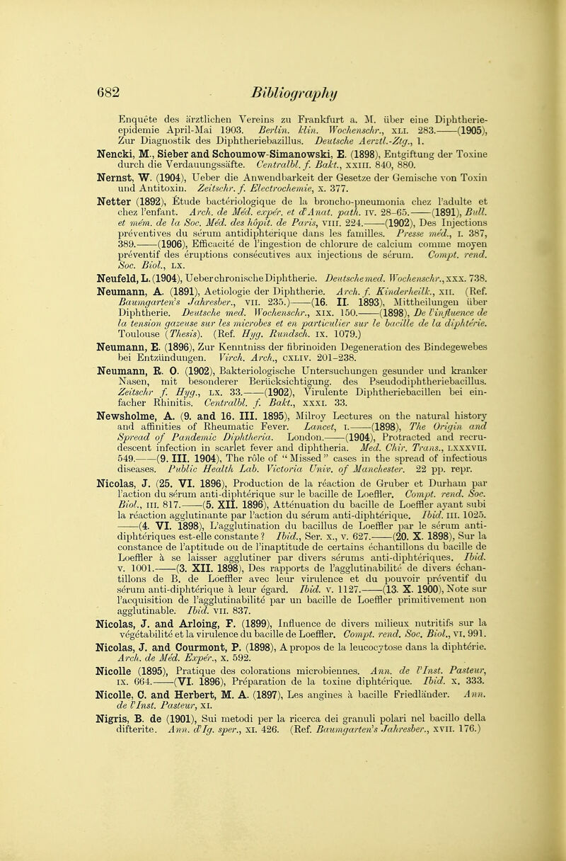 Enquete des arztlichen Vereins zu Frankfurt a. M. iiber eine Diphtherie- epidemie April-Mai 1903. Berlin, klin. Woehenschr., XLI. 283. (1905), Zur Diagiiostik des Diphtheriebazillus. Deutsche jierztl.-Ztg., 1. Nencki, M., Sieber and Schoumow-Simanowski, E. (1898), Entgiftung der Toxiue durch die Verdauungssafte. Centralhl. f. Bait.., xxiii. 840, 880. Nernst, W. (1904), Ueber die Anwendbarkeit der Gesetze der Gemische von Toxin und Antitoxin. Zeitschr. f. Electrochemie, x. 377. Netter (1892), Etude bacteriologique de la broncho-pneumonia chez I'adalte et ehez I'enfant. Ai'ch. de Med. exper. et cTAnat. path. iv. 28-65. (1891), 5*^/^. et mem. de la Soc. MM. des hopit. de Paris, viir. 224. (1902), Des Injections preventives du serum antidiphterique dans les families. Presse med., i. 387, 389.——(1906), Efficaeite de I'ingestion de chlorure de calcium comme moyen preventif des eruptions consecutives aux injections de serum. Cornpt. rend. Soc. Biol., LX. Neufeld, L.(1904), UeberchronischeDiphtheria. Deutschemed. Woehenschr.,xxx. 738. Neumann, A. (1891), Aetiologie der Diphtherie. Arch. f. KinderheiU:, xii. (Ref. Baumgarten's Jahresber., vii. 235.) (16. II. 1893), Mittheilungeu iiber Diphtherie. Deutsche med. Woehenschr., xix. 150. (1898), De Vinfluence de la tension gazeuse sur les microbes et en particulier sur le bacille de la diphterie. Toulouse {Thesis). (Ref. H^/g. Rwndsch. ix. 1079.) Neumann, E. (1896), Zur Kenntniss der fibrinoiden Degeneration des Bindegewebes bei Entziinduugen. Virch. Arch., cxliv. 201-238. ' Neumann, R. 0. (1902), Bakteriologische Untersuchungen gesunder und ki'anker Nasen, mit besonderer Beriicksichtigung. des Pseudodiphtheriebacillus. Zeitschr f. Hyg., LX. 33. (1902), Virulente Diphtheriebacillen bei ein- facher Rhinitis. Gentralbl. f. Bakt., xxxi. 33. Newsholme, A. (9. and 16. III. 1895), Milroy Lectures on the natural history and affinities of Rheumatic Fever. Lancet, i. (1898), The Origin and Spread of Pandemic Diphthena. London. (1904), Protracted and recru- deseent infection in scarlet fever and diphtheria. Med. Chir. Trans., lxxxvii. 549. (9. III. 1904), The role of Missed cases in the spread of infectious diseases. Public Health Lab. Victoria Univ. of Manchester. 22 pp. repr. Nicolas, J. (25. VI. 1896), Production de la reaction de Gruber et Diu-ham par Taction du serum anti-diphterique sur le bacille de Loeffler. Compt. rend. Soc. Biol., III. 817. (5. XII. 1896), Attenuation du bacille de Loeffler ayant subi la reaction agglutinante par Taction du serum anti-diphterique. Ibid. ill. 1025. (4. VI. 1898), L'agglutination du bacillus de Loeffler par le serum anti- diphteriques est-elle constante ? Ibid., Ser. x., v. 627. (20. X. 1898), Sur la Constance de I'aptitude ou de I'inaptitude de certains echantillous du bacille de Loeffler h. se laisser agglutiner par divers serums anti-diphteriques. Ibid. V. 1001.——(3. XII. 1898), Des rapports de Tagglutinabilite de divers ^chan- tillons de B. de Loeffler avec leur virulence et du pouvoir preventif du s^rum anti-diphterique k leur egard. Ibid. v. 1127. (13. X. 1900), Note sur I'acquisition de I'agglutinabilitd par un bacille de Loeffler primitivement uon agglutinable. Ibid. vii. 837. Nicolas, J. and Arloing, F. (1899), Influence de divers milieux nutritifs sur la veg^tabilite et la virulence du bacille de Loeffler. Compt. rend, Soc, Biol., vi. 991. Nicolas, J. and Courmont, P. (1898), Apropos de la leucocytose dans la dipht6-ie. Arch, de Med. Exper., x. 592. NicoUe (1895), Pratique des colorations microbiennes. Ajin. de VInst. Pasteur, IX. 664. -(VI. 1896), Preparation de la toxine diphterique. Ibid, x, 333. Nicolle, 0. and Herbert, M. A. (1897), Les angines k bacille Friedliinder. Ann. de VInst. Pasteur, xi. Nigris, B. de (1901), Sui metodi per la ricerca dei granuli polari nel bacillo della difterite. Ann. d'Ig. sper., xi. 426. (Ref. Baumgarteiis Jahresber., xvii. 176.)