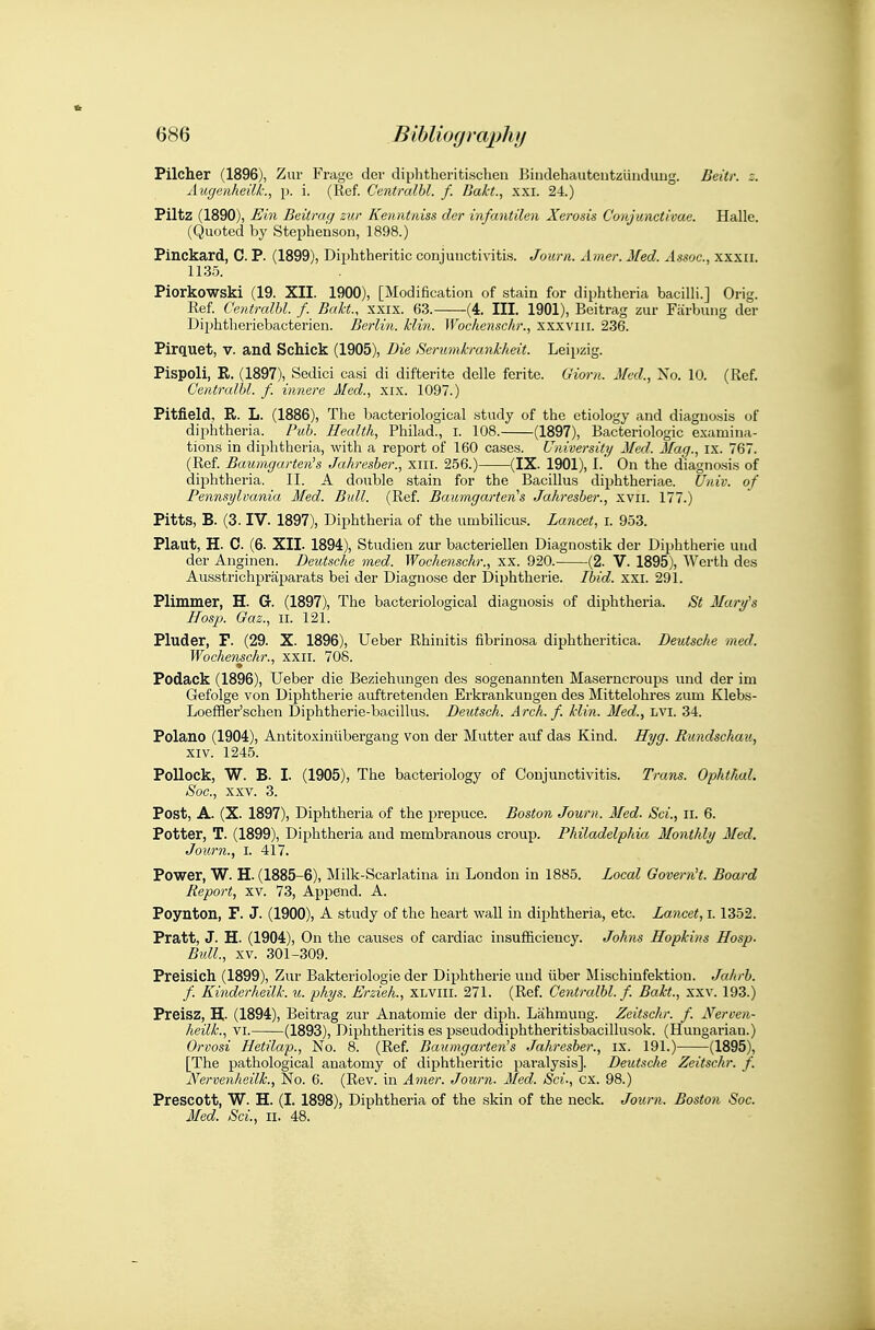 Pilcher (1896), Zur Frage dei- diphtheritischeu Bindehautcntzunduug. Beitr. z. Augenheilk., p. i. (Ref. Centralbl. f. Bakt., xxi. 24.) Piltz (1890), Ein Beitrag zur Kenntniss der infantilen Xerosis Conjunctivae. Halle. (Quoted by Stephenson, 1898.) Pinckard, C. P. (1899), Diphtheritic conjunctivitis. Jour a. Amer. Med. Assoc., xxxii. 1135. Piorkowski (19. XII. 1900), [Modification of stain for diphtheria bacilli.] Orig. Ref Centralbl. f. Bakt., xxix. 63. -(4. III. 1901), Beitrag zur Fiirbung der Diphtheriebacterien. Berlin, klin. Wochensckr., xxxviii. 236. Pirquet, v. and Schick (1905), Bie Serumkrankheit. Leipzig. Pispoli, E. (1897), Sedici casi di difterite delle fcrite. Giorn. Med., Xo. 10. (Ref. Centralbl. f. innere Med., xix. 1097.) Pitfield, R. L. (1886), The bacteriological study of the etiology and diagnosis of dii^htheria. Pub. Health, Philad., I. 108. (1897), Bacteriologic examina- tions in diphtheria, with a report of 160 cases. University Med. Mag., ix. 767. (Ref. Baumgarten's Jahresber., xiii. 256.) (IX. 1901), I.' On the diagnosis of diphtheria. II. A double stain for the Bacillus diphtheriae. Univ. of Pemisylvania Med. Bull. (Ref. BaumgarterCs Jahresber., xvii. 177.) Pitts, B. (3. IV. 1897), Diphtheria of the umbilicus. Lancet, i. 953. Plaut, H. C. (6. XII. 1894), Studien zur bacteriellen Diagnostik der Diphtherie und der Anginen. Deutsche med. Wochenschr., xx. 920. (2. V. 1895), Werth des Ausstrichprajjarats bei der Diagnose der Diphtherie. Ibid. xxi. 291. Plimmer, H. G. (1897), The bacteriological diagnosis of diphtheria. St Mary's Hosp. Gaz., II. 121. Pluder, F. (29. X. 1896), Ueber Rhinitis fibrinosa diphtheritica. Deutsche med. Wochejischr., xxii. 70S. Podack (1896), Ueber die Beziehungen des sogenannten Maserncroups und der im Gefolge von Diphtherie auftretenden Erkrankungen des Mittelohres zum Klebs- Loeffler'schen Diphtherie-bacillus. Deutsch. Arch. f. klin. Med., LVI. 34. Polano (1904), Antitoxiniibergang von der Mutter auf das Kind, ffyg- Rundschau, XIV. 1245. Pollock, W. B. I. (1905), The bacteriology of Conjunctivitis. Trans. Ophthal. Soc, XXV. 3. Post, A. (X. 1897), Diphtheria of the prepuce. Boston Journ. Med. Sci., ii. 6. Potter, T. (1899), Diphtheria and membranous croup. Philadelphia Monthly Med. Journ., I. 417. Power, W. H. (1885-6), Milk-Scarlatina in London in 1885. Local GovernH. Board Report, XV. 73, Append. A. Poynton, P. J. (1900), A study of the heart wall in diphtheria, etc. Lancet, 1.1352. Pratt, J. H. (1904), On the causes of cardiac insufficiency. Johns Hopkins Hasp. Bull, XV. 301-309. Preisich (1899), Zur Bakteriologie der Diphtherie und iiber Mischiufektion. Jahrb. f. Kindorheilk. u. phys. Erzieh., XLViii. 271. (Ref. Centralbl. f. Bakt., xxv. 193.) Preisz, H- (1894), Beitrag zur Anatomie der diph. Lahmuug. Zeitschr. f. Nerven- heilk., VI. (1893), Diphtheritis es pseudodiphtheritisbacillusok. (Hungarian.) Orvosi Hetilap., No. 8. (Ref. Baumgarten's Jahresber., ix. 191.) (1895), [The pathological anatomy of diphtheritic paralysis]. Deutsche Zeitschr. f. Nervenheilk., No. 6. (Rev. in Amer. Journ. Med. Sci., ex. 98.) Prescott, W. H. (I. 1898), Diphtheria of the skin of the neck. Journ. Boston Soc. 3fed. Sci., ii. 48.