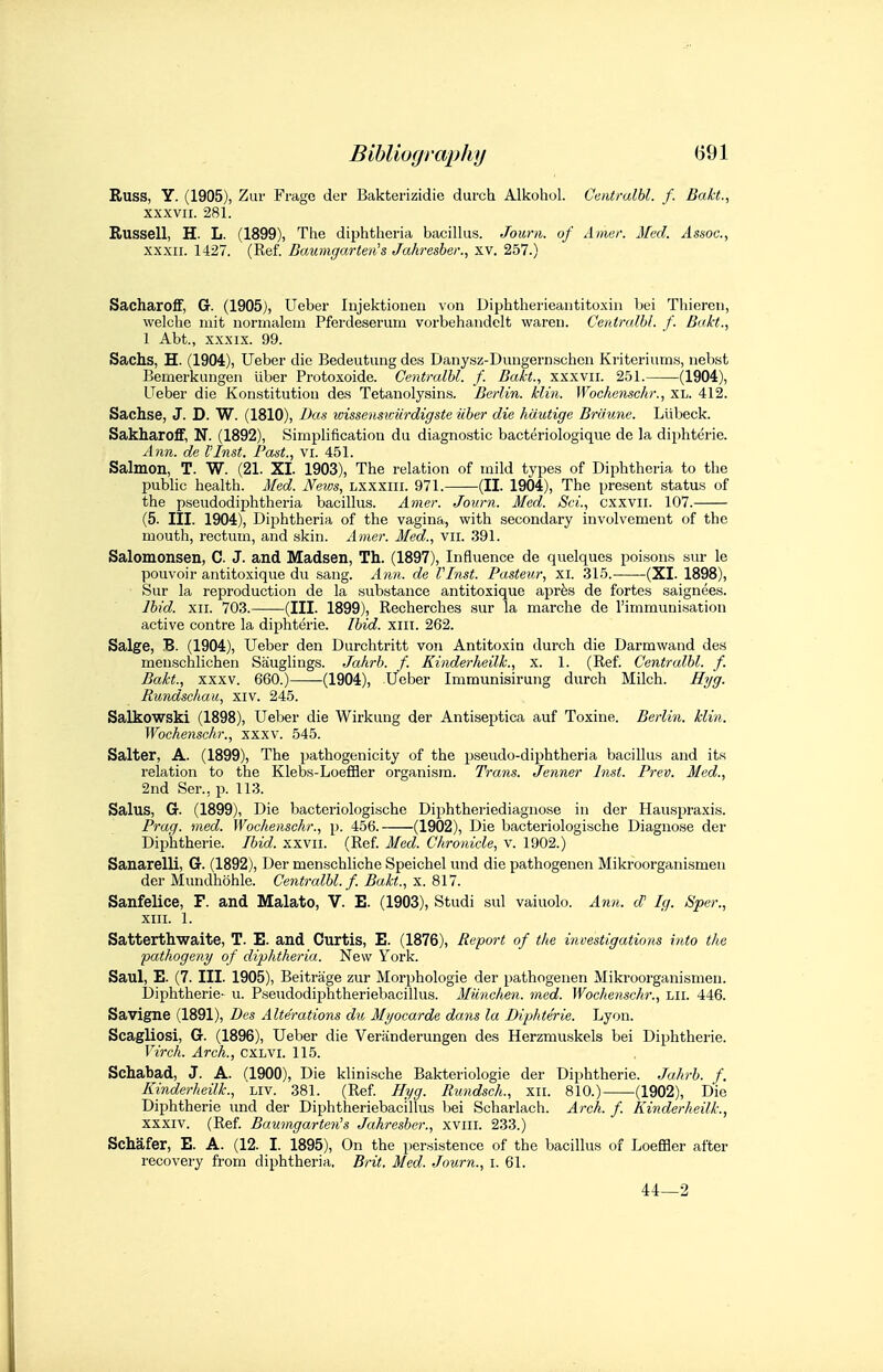 Russ, Y. (1905), Zur Frage der Bakterizidie durch Alkohul. Ceiitralbl. f. Bakt., XXXVII. 281. Russell, H. L. (1899), The diphtheria bacillus. Journ. of Amur. Med. Assoc., XXXII. 1427. (Ref. Baumgarten^s Jahresher., xv. 257.) Sacharoff, G. (1905), Ueber Injektionen von Diphtherieantitoxin bei Thiereti, welclie niit normalein Pferdeserum vorbehandelt wareu. Centralbl. f. Bakt., 1 Abt., XXXIX. 99. Sachs, H. (1904), Ueber die Bedeutung dos Danysz-Duugernschcn Kriteriums, iiebst Bemerkungeii iiber Protoxoide. Centralbl. f. Bakt., xxxvii. 251. (1904), Ueber die Konstitutiou des Tetanolysins. Berlin, klin. Wochenschr., XL. 412. Sachse, J. D. W. (1810), Das wisseimviirdigste iiber die hautige Brdune. Llibeck. Sakharoff, N. (1892), Simplification du diagnostic bacteriologique de la diphterie. Ann. de VInst. Past., vi. 451. Salmon, T. W. (21. XI. 1903), The relation of mild types of Diphtheria to the public health. Med. News, Lxxxiii. 971. (II. 1904), The present status of the pseudodiphtheria bacillus. Amer. Journ. Med. Sci., cxxvii. 107. (5. III. 1904), Diphtheria of the vagina, with secondary involvement of the mouth, rectum, and skin. Ainer. Med., vii. 391. Salomonsen, C. J. and Madsen, Th. (1897), Influence de quelques poisons sur le pouvoir antitoxique du sang. A7in. de VInst. Pasteur, xi. 315. (XI. 1898), Sur la reproduction de la substance antitoxique aprfes de fortes saignees. Ibid. XII. 703. (III. 1899), Recherches sur la marche de I'immunisation active centre la diphterie. Ibid. xiii. 262. Salge, B. (1904), Ueber den Durchtritt von Antitoxin durch die Darmwand des menschlichen Sauglings. Jalirb. f. Kinderheilk., x. 1. (Ref. Centralbl. f. Bakt., XXXV. 660.) (1904), Ueber Immunisirung durch Milch. Hyg. Rundschau, xiv. 245. Salkowski (1898), Ueber die Wirkung der Antiseptica auf Toxine. Berlin, klin. Wochenschr., xxxv. 545. Salter, A. (1899), The pathogenicity of the pseudo-diphtheria bacillus and its relation to the Klebs-LoefBer organism. Trans. Jenner Inst. Prev. Med., 2nd Ser., p. 113. Salus, G. (1899), Die bacteriologische Diphtheriediagnose in der Hauspraxis. Prag. med. Wochenschr., p. 456. (1902), Die bacteriologische Diagnose der Diphtheric. Ibid, xxvii. (Ref Med. Chronicle, v. 1902.) Sanarelli, G. (1892), Der menschliche Speichel und die pathogenen Mikroorganismen der Mundhohle. Centralbl. f. Bakt., x. 817. Sanfelice, F. and Malato, V. E. (1903), Studi sul vaiuolo. Ann. d Ig. Sper., xiii. 1. Satterthwaite, T. E. and Curtis, E. (1876), Report of the investigations into the pathogeny of diphtheria. New York. Saul, E. (7. III. 1905), Beitrage zur Morphologic der pathogenen Mikroorganismen. Diphtheric- u. Pseudodiphtheriebacillus. Miinchen. med. Wochenschr., Lii. 446. Savigne (1891), Des Alterations du Myocarde dans la Diphterie. Lyon. Scagliosi, G. (1896), Ueber die Veriinderungen des Herzmuskels bei Diphtheric. Virch. Arch., CXLVI. 115. Schabad, J. A. (1900), Die klinische Bakteriologie der Diphtheric. Jahrb. f. Kinderheilk., Liv. 381. (Ref. Hyg. Rundsch., xii. 810.) (1902), Die Diphtheric und der Diphtheriebacillus bei Scharlach. Arch. f. Kinderheilk., XXXIV. (Ref. Baumgarten's Jahresber., xviii. 233.) Schafer, E. A. (12. I. 1895), On the persistence of the bacillus of Loeffler after recovery from diphtheria. Brit. Med. Journ., i. 61. 44—2