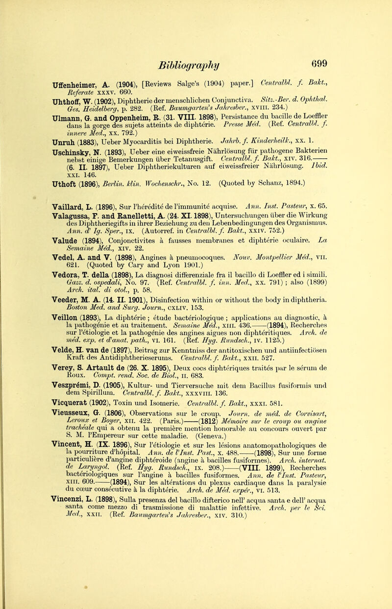 Uflfenheimer, A. (1904), [Reviews Salge's (1904) paper.] Centralbl. f. Bakt., Referate xxxv. 660. Uhthoff, W. (1902), Diphtheric der menschlichen Conjunctiva. Sitz.-Ber. d. Opiithal. Ges. Heidelberg, p. 282. (Ref. Baumgarten's Jahresher., xviii. 234.) Ulmann, G. and Oppenheim, R. (31. VIII. 1898), Persistance du bacille de Loeffler dans la gorge des sujets atteints de diphterie. Presse Med. (Ref. Centralbl. f. innere Med., xx. 792.) Unruh (1883), Ueber Myocarditis bei Diphtheria. Jahrb. f. Kinderheilk., xx. 1. Uschinsky, N. (1893), Ueber eine eiweissfreie Nahrlosung fiir pathogene Bakterien nebst einige Bemerkungen iiber Tetanusgift. Centralbl. f. Bakt, xiv. 316. (6. II. 1897), Ueber Diphtheriekulturen auf eiweissfreier Nahrlosung. Ibid. XXI. 146. Uthoft (1896), Berlin, klin. Woc/iensckr., No. 12. (Quoted by Schanz, 1894.) Vaillard, L. (1896), Sur I'heredite de I'immunite acquise. Ann. Inst. Pasteur, x. 65. Valagussa, F. and Ranelletti, A. (24. XI. 1898), Untersuchungen uber die Wirkung des Diphtheriegifts in ihrer Beziehung zu den Lebenbedingungen des Organismus. Ann. d' Ig. Sper., ix. (Autorref. in Centralbl./. Bakt., xxiv. 752.) Valude (1894), Conjonctivites a fausses membranes et diphterie oculaire. La Semaine MM., xiv. 22. Vedel, A. and V. (1898), Angines k pneumocoques. Nouv. Montpellier MM., vir. 621. (Quoted by Cary and Lyon 1901.) Vedora, T. della (1898), La diagnosi difFerenziale fra il bacillo di Loeffler ed i simili. Gazz. d. ospedali. No. 97. (Ref. Centralbl. f. inn. Med., xx. 791) ; also (1899) Arch. ital. di otol., p. 58. Veeder, M. A. (14. II. 1901), Disinfection within or without the body in diphtheria. Boston Med. and Surg. Journ., CXLIV. 153. Veillon (1893), La diphterie; etude bacteriologique ; applications au diagnostic, k la pathogdnie et au traitement. Semaine Med., xiii. 436. (1894), Recherches sur I'etiologie et la pathogdnie des angines aigues non diphteritiques. xirch. de mM. exp. et d'anat. path., vi. 161. (Ref. Hyg. Rundsch., iv. 1125.) Velde, H. van de (1897), Beitrag zur Kenntniss der antitoxischen \ind antiinfectiosen Kraft des Antidiphtherieserums. Centralbl./. Bakt., xxii. 527. Verey, S. Artault de (26. X. 1895), Deux cocs diphtt'riques traites par le serum de Roux. Conipt. rend. Sac. de Biol., ii. 683. Veszpr^mi, D. (1905), Kultur- und Tierversuche mit dem Bacillus fusiformis und dem Spirillum. Centralbl. /. Bakt., xxxviii. 136. Vicquerat (1902), Toxin und Isomeric. Centralbl./. Bakt., xxxi. 581. Vieusseux, G. (1806), Observations sur le croup. Journ. de mM. de Corvisart, Lcroux et Boyer, xii. 422. (Paris.) (1812) M^moire sur le croup ou angine trache'ale qui a obtenu la premiere mention honorable au concours ouvert par S. M. I'Empereur sur cette maladie. (Geneva.) Vincent, H. (IX. 1896), Sur I'etiologie et sur les lesions anatomopathologiques de la pourriture d'hopital. Attn, de I'lnst. Past., x. 488. (1898), Sur une forme particulifere d'angine dipht^roide (angine h bacilles fusiformes). Arch, internat. de Laryngol. (Ref. Hyg. Rundsch., ix. 208.) (VIII. 1899), Recherches bacteriologiques sur I'angine k bacilles fusiformes. Ann. de I'lnst. Pasteur, XIII. 609. (1894), Sur les alterations du plexus cardiaqiie dans la paralysie du cceur cons(5cutive k la diphterie. Arch, de Med. exper., vi. 513. Vincenzi, L. (1898), Sulla presenza del bacillo difterico nell' acqua santa e dell' acqua santa come mezzo di trasmissione di malattie infettive. Arch, per le Sri. Med., XXII. (Ref. Baumgarten's Jahresher., xiv. 310.)