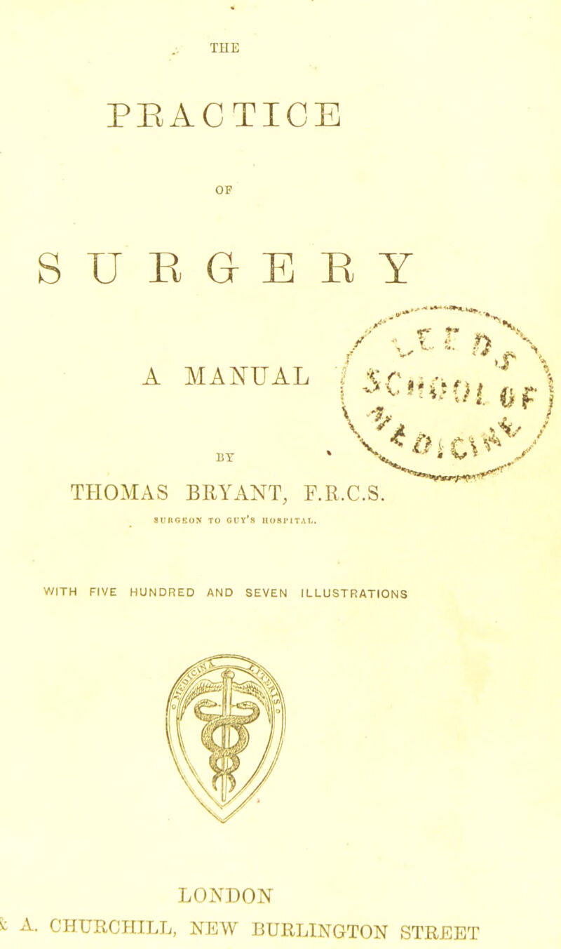 THE PRACTICE OF S U E G E K Y A MANUAL I ■^.r^i -.rw BX THOMAS BRYANT, F.R.C.S. SlMtGEON TO GUYS H08IMTAL. V/ITH FIVE HUNDRED AND SEVEN ILLUSTRATIONS LONDON A. CHURCHILL, NEW BURLINGTON STREET