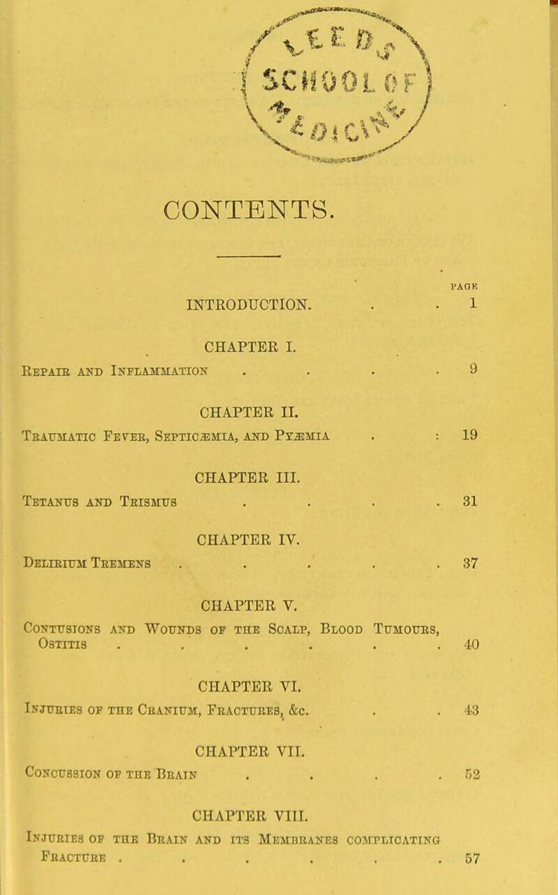 CONTENTS. PAOR INTRODUCTION. . . 1 CHAPTER I. Repaie aud Inflammation . . . .9 CHAPTER II. TeAUMATIO FbVEK, SsPTICaiMIA, AlTD PTSIMIA . : 19 CHAPTER III. Tetanus and Teismxts . . . .31 CHAPTER IV. DELiEimi Teemens . . . . .37 CHAPTER V. Contusions and Wounds of the Scalp, Blood Tumours, Ostitis . . . . . .40 CHAPTER VI. Injueies of the Ceanium, Feaotuees, &c. . . 43 CHAPTER VII. Concussion of the Beain . . . .52 CHAPTER VIII. Injuries of the Beain and its Membranes complicating Fracture ...... 57