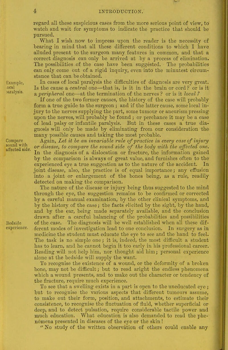 ociil )iiiulysis. Compare soiind with affected side. Bedside experience. regard all these suspicious cases from tlie more serious poiut of view, to watch and wait for symptoms to indicate the practice that should be pursued. What I wish now to impress upon the reader is the necessity of bearing in inind that all these different conditions to which I have alluded present to the surgeon many features in common, and that a correct diagnosis can only be arrived at by a process of elimination. The possibilities of the case have been suggested. The probabilities can only come out of a rigid inquiry, even into the minutest circum- stance that can be obtained. In cases of local paralysis the difficulties of diagnosis are very gi-eat. Is the cause a central one—that is, is it in the brain or cord ? or is it a peripJieral one—at the termination of the. nerves ? or is it local ? If one of the two former causes, the histoi-y of the case will probably form a true guide to the surgeon; and if the latter cause, some local in- jury to the nerves supplying the part, some tumour or aneurism pressing upon the nerves, will probably be found; or perchance it may be a case of lead palsy or infantile paralysis. But in these cases a true dia- gnosis will only he made by eliminating from our consideration the many possible causes and taking the most probable. Again, Let it he an invariable rule of practice in every case of injury or disease, to compare the sound side of the body with the affected one. In the diagnosis of a dislocation or fracture, the information gained by the comparison is always of great value, and fm-nishes often to the experienced eye a true suggestion as to the nature of the accident. In joint disease, also, the practice is of equal importance; any effusion into a joint or enlargement of the bones being, as a rule, readily detected on making the comparison. The nature of the disease or injury being thus suggested to the mind through the eye, the suggestion remains to be confirmed or corrected by a careful manual examination, by the other clinical symptoms, and by the history of the case; the facts elicited by the sight, by the hand, and by the ear, being made separately available, and the conclusion drawn after a careful balancing of the probabilities and possibilities of the case. The diagnosis wiU be well established when all these dif- ferent modes of iuvestigation lead to one conclusion. In sui gery as in medicine the student must educate the eye to see and the hand to feel. The task is no simple one; it is, indeed, the most difficult a student has to learn, and he cannot begiu it too early in his professional career. Reading wiU not help him, nor thought aid him; personal experience alone at the bedside will supply the want. To recognise the existence of a wound, or the deformity of a broken bone, may not be difficult; but to read aright the endless phenomena which a wound presents, and to make out the character or tendency of the fracture, require much experience. To see that a swelling exists in a part is open to the uneducated eye; bnt to recognise the various aspects that different tinnours assume, to make out their form, position, and attachments, to estimate their consistence, to recognise the fluctuation of fluid, whether superficial or deep, and to detect pulsation, require considerable tactile power and much education. What edtication is also demanded to read the phe- nomena presented in diseases of the eye or the skin!  No study of the written observation of others could enable any